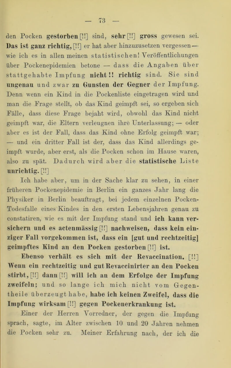 den Pocken gestorben [!!] sind, selir[ü] gross gewesen sei. Das ist ganz richtig, [!!] er hat aber liinzuzusetzen vergessen — wie ich es in allen meinen statistischen! Veröffentlichungen über Pockenepidemien betone — dass die Angaben über stattgehabte Impfung nicht!! richtig sind. Sie sind ungenau und zwar zu Oiinsten der Gegner der Impfung. Denn wenn ein Kind in die Pockenliste eingetragen wird und man die Frage stellt, ob das Kind geimpft sei, so ergeben sich Fälle, dass diese Frage bejaht wird, obwohl das Kind nicht geimpft war, die Eltern verleugnen ihre Unterlassung; — oder aber es ist der Fall, dass das Kind ohne Erfolg geimpft war; — und ein dritter Fall ist der, dass das Kind allerdings ge- impft wurde, aber erst, als die Pocken schon im Hause waren, also zu spät. Dadurch wird aber die statistische Liste unrichtig. [!!] Ich habe aber, um in der Sache klar zu sehen, in einer früheren Pockenepidemie in Berlin ein ganzes Jahr lang die Physiker in Berlin beauftragt, bei jedem einzelnen Pocken- Todesfalle eines Kindes in den ersten Lebensjahren genau zu constatiren, wie es mit der Impfung stand und ich kann ver- sichern und es actenmässig [!!] nachweiseu, dass kein ein- ziger Fall vorgekoininen ist, dass ein [gut und rechtzeitig] geimpftes Kind an den Pocken gestorben [!!] ist. Ebenso verhält es sich mit der Revacciuatiou, [!!] IVenn ein rechtzeitig und gut Revaccinirter au den Pocken [ stirbt, [!!] dann [!!] will ich an dem Erfolge der Impfung zweifeln; und so lange ich mich nicht vom Gegen- theile überzeugt habe, habe ich keinen Zweifel, dass die I Impfung wirksam [!!] gegen Pockenerkraiikung ist. Einer der Herren Vorredner, der gegen die Impfung sprach, sagte, im Alter zwischen 10 und 20 Jahren nehmen die Pocken sehr zu. Meiner Erfahrung nach, der ich die
