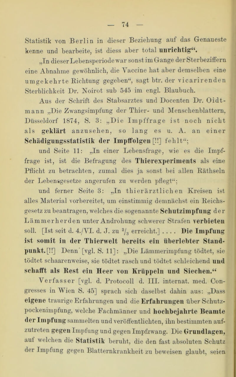 Statistik von Berlin in dieser Beziehung auf das Genaueste kenne und bearbeite, ist diess aber total uiirichtig^S „In dieser Lebensperiode Avar sonst im Gange der Sterbezitfern eine Abnahme gewöbnlicb, die Vaccine bat aber demselben eine umgekehrte Eicbtung gegeben“, sagt btr. der vicarirenden Sterblichkeit Dr. Noirot sub 545 im engl. Blaubucb. Aus der Schrift des Stabsarztes und Docenten Dr. Oidt- mann „Die Zwangsimpfung der Thier- und Menscbenblattern, Düsseldorf 1874, S. 3: „Die Impffrage ist noch nicht als geklärt anzusehen, so lang es u. A. an einer Schädigungsstatistik der Inii)lfolgeii [!!] fehlt“; und Seite 11; „In einer Lebensfrage, Avie es die Impf- frage ist, ist die Befragung des Tliierexperinieiits als eine Pflicht zu betrachten, zumal dies ja sonst bei allen Kätbseln der Lebensgesetze angerufen zu averden pflegt“; und ferner Seite 3: „In tbierärztlichen Kreisen ist alles Material vorbereitet, um einstimmig demnächst ein Eeichs- gesetz zu beantragen, Avelches die sogenannte Scliiitzimpfiiiig der Lämmer her den unter Androhung scliAverer Strafen verbieteu soll. [Ist seit d. 4./VI. d. J. zu ^3 erreicht.] .... Die Impfung ist somit in der Thierwelt bereits ein überlebter Stand- punkt. [!!] Denn' [vgl. S. 11]: „Die Lämmerimpfung tödtet, sie tödtet schaarenAveise, sie tödtet rasch und tödtet schleichend und schafft als Rest ein Heer von Krüppeln und Siechen.“ Verfasser [vgl. d. Protocoll d. III. Internat, med. Con- gresses in Wien S. 45] sprach sich daselbst dahin aus: „Dass eigene traurige Erfahrungen und die Erfahrungen über Schutz- pockenimpfung, Avelche Fachmänner und hochbejahrte Beamte der Impfung sammelten und veröffentlichten, ihn bestimmten auf- zutreten gegen Impfung und gegen ImpfzAvang. Die Orundlageu, aut Avelchen die Statistik beruht, die den fast absoluten Schutz der Impfung gegen Blatternkrankheit zu beAveisen glaubt, seien