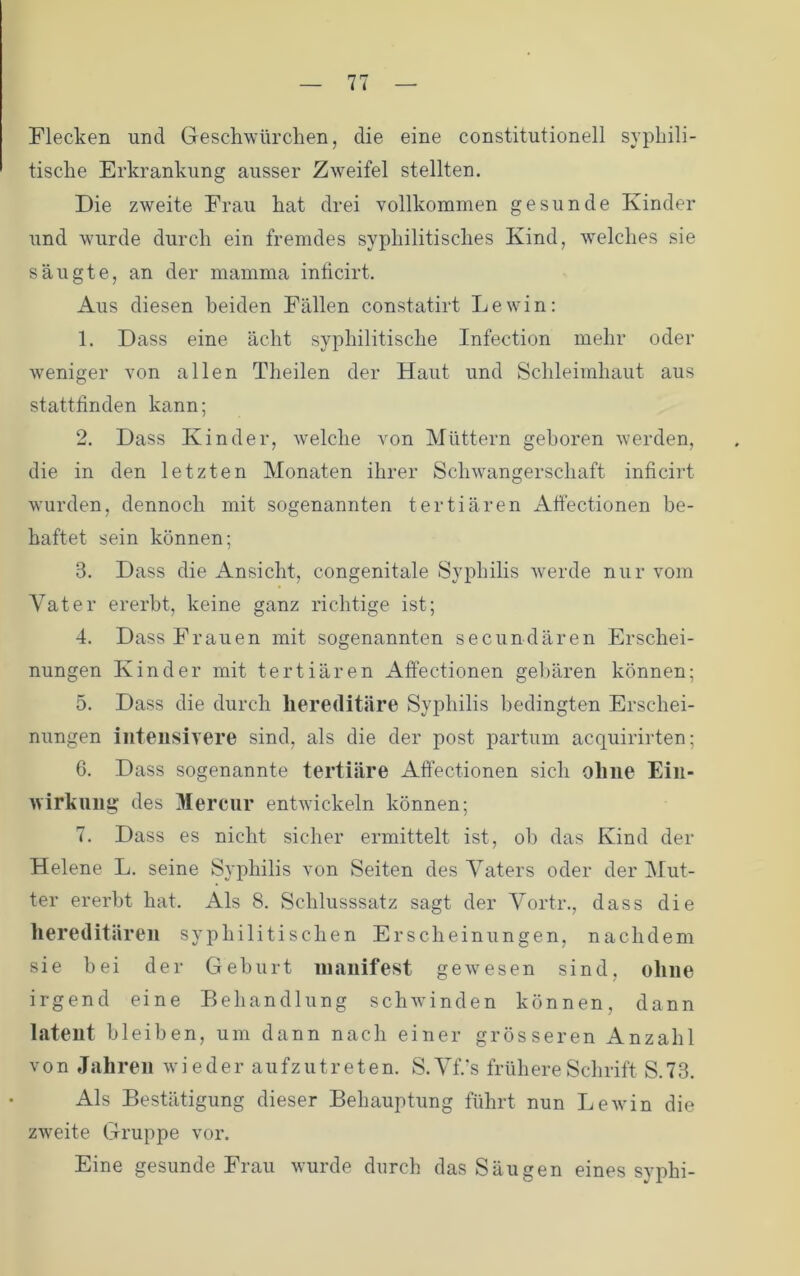 Flecken und Geschwürchen, die eine constitutioneil sypliili- tisclie Erkrankung ausser Zweifel stellten. Die zweite Frau hat drei vollkommen gesunde Kinder und wurde durch ein fremdes syphilitisches Kind, welches sie säugte, an der mamma inficirt. Aus diesen beiden Fällen constatirt Lewin: 1. Dass eine ächt syphilitische Infection mehr oder weniger von allen Theilen der Haut und Schleimhaut aus stattlinden kann; 2. Dass Kinder, welche von Müttern geboren werden, die in den letzten Monaten ihrer Schwangerschaft inficirt wurden, dennoch mit sogenannten tertiären Afi'ectionen be- haftet sein können; 3. Dass die Ansicht, congenitale Syphilis werde nur vom Vater ererbt, keine ganz richtige ist; 4. Dass Frauen mit sogenannten secundären Erschei- nungen Kinder mit tertiären Affectionen gebären können; 5. Dass die durch hereditäre Syphilis bedingten Erschei- nungen iiiteusiA^ere sind, als die der post partum acquirirten; 6. Dass sogenannte tertiäre Aftectionen sich ohne Ein- wirkung des Merciir entwickeln können; 7. Dass es nicht sicher ermittelt ist, oh das Kind der Helene L. seine Syphilis von Seiten des Vaters oder der Mut- ter ererbt hat. Als 8. Schlusssatz sagt der Vortr., dass die liereditären syphilitischen Erscheinungen, nachdem sie bei der Geburt manifest gewesen sind, ohne irgend eine Behandlung schwinden können, dann latent bleiben, um dann nach einer grösseren Anzahl von Jahren wieder aufzutreten. S.VlVs frühere Schrift S.73. Als Bestätigung dieser Behauptung führt nun LeAvin die zAveite Gruppe vor. Eine gesunde Frau wurde durch das Säugen eines syphi-