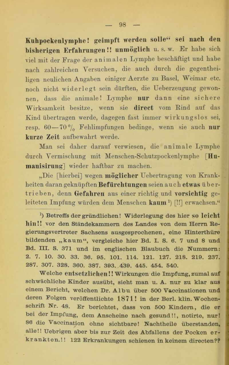 Kuhpockenlyniphe! geimpft werden solle“ sei nach den bisherigen Erfahrungen!! unmöglich u. s. w. Er habe sich viel mit der Frage der animalen Lymphe beschäftigt und habe nach zahlreichen Versuchen, die auch durch die gegenthei- ligen neulichen Angaben einiger Aerzte zu Basel, AV^eimar etc. noch nicht widerlegt sein dürften, die Ueberzeugung gewon- nen, dass die animale! Lymphe nur dann eine sichere Wirksamkeit besitze, wenn sie direct vom Eind auf das Kind übertragen werde, dagegen fast immer wirkungslos sei, resp. 60—707o Fehlimpfungen bedinge, wenn sie auch nur kurze Zeit aufbewahrt werde. Man sei daher darauf verwiesen, die animale Lymphe durch Vermischung mit Menschen-Schutzpockenlymphe [Hu- manisirung] wieder haftbar zu machen. „Die [hierbei] wegen möglicher Uebertragung von Krank- heiten daran geknüpften Befürchtungen seien auch etwas über- trieben, denn Gefahren aus einer richtig und vorsichtig ge- leiteten Impfung würden dem Menschen kaum [11] erwachsen.“ Betreffs der gründlichen! Widerlegung des hier so leicht hin!! vor den Ständekammern des Landes von dem Herrn Re- gierungsvertreter Sachsens ausgesprochenen, eine Hinterthüre bildenden „kaum“, vergleiche hier Bd. I. S. 6. 7 und 8 und Bd. ni. S. 371 und im englischen Blaubuch die Nummern: 2. 7. 10. 30. 33. 36. 95. 101. 114. 121. 127. 218. 219. 237. 287. 307. 328. 360. 387. 393. 439. 445. 454. 540. Welche entsetzlichen!! Wirkungen die Impfung, zumal auf schwächliche Kinder ausübt, sieht man u. A. nur zu klar aus einem Bericht, welchen Dr. Albu über 500 Vaccinationen und deren Folgen veröffentlichte 1871! in der Berl. klin. Wochen- schrift Nr. 48. Er berichtet, dass von 500 Kindern, die er bei der Impfung, dem Anscheine nach gesund!!, notirte, nur! 86 die Vaccination ohne sichtbare! Nachtheile überstanden, alle!! Uebrigen aber bis zur Zeit des Abfallens der Pocken er- krankten.! ! 122 Erkrankungen schienen in keinem directen??