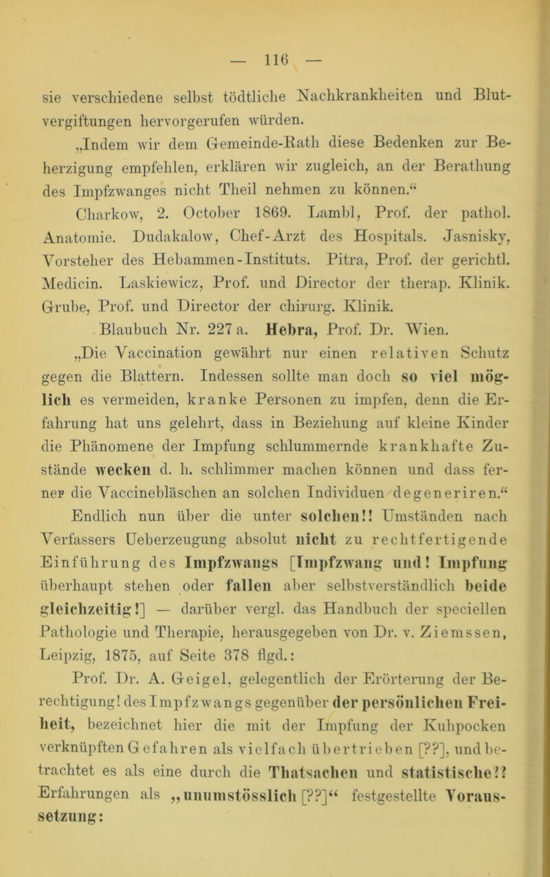 sie verschiedene selbst tödtliche Naclikranklieiten und Blut- vergiftungen hervorgerufen würden. „Indem Avir dem Gemeinde-Kath diese Bedenken zur Be- herzigung empfehlen, erklären Avir zugleich, an der Berathung des Impfzwanges nicht Theil nehmen zu können.“ CharkoAV, 2. Octoher 1869. Lamhl, Prof, der pathol. Anatomie. DudakaloAv, Chef-Arzt des Hospitals. Jasnisky, Vorsteher des Hebammen-Instituts. Pitra, Prof, der gerichth Medicin. LaskieAvicz, Prof, und Director der therap. Klinik. Grube, Prof, und Director der chirurg. Klinik. Blaubuch Nr. 227 a. Hebra, Prof. Dr. Wien. „Die Vaccination geAvährt nur einen relativen Schutz gegen die Blattern. Indessen sollte man doch so viel mög- lich es vermeiden, kranke Personen zu impfen, denn die Er- fahrung hat uns gelehrt, dass in Beziehung auf kleine Kinder die Phänomene der Impfung schlummernde krankhafte Zu- stände wecken d. h. schlimmer machen können und dass fer- ner die Vaccinebläschen an solchen Individuen degeneriren.“ Endlich nun über die unter solchen!! Umständen nach Verfassers üeberzeugung absolut nicht zu rechtfertigende Einführung des IinpfzAvangs [IinpfzAvang und! Iinpfnng überhaupt stehen oder fallen aber selbstverständlich beide gleichzeitig!] — darüber Awgl. das Handbuch der speciellen Pathologie und Therapie, herausgegeben A^on Dr. v. Ziemssen, Leipzig, 1875, auf Seite 378 flgd.: Prof. Dr. A. Geigel, gelegentlich der Erörterung der Be- rechtigung! desImpfzAvangs gegenüber der persönlichen Frei- heit, bezeichnet hier die mit der Impfung der Kuhpocken verknüpften G efahren als vielfach übertrieben [??], und be- trachtet es als eine durch die Thatsachen und statistische!? Erfahrungen als „uniinistösslich [??]‘‘ festgestellte Yoraus- setznng: