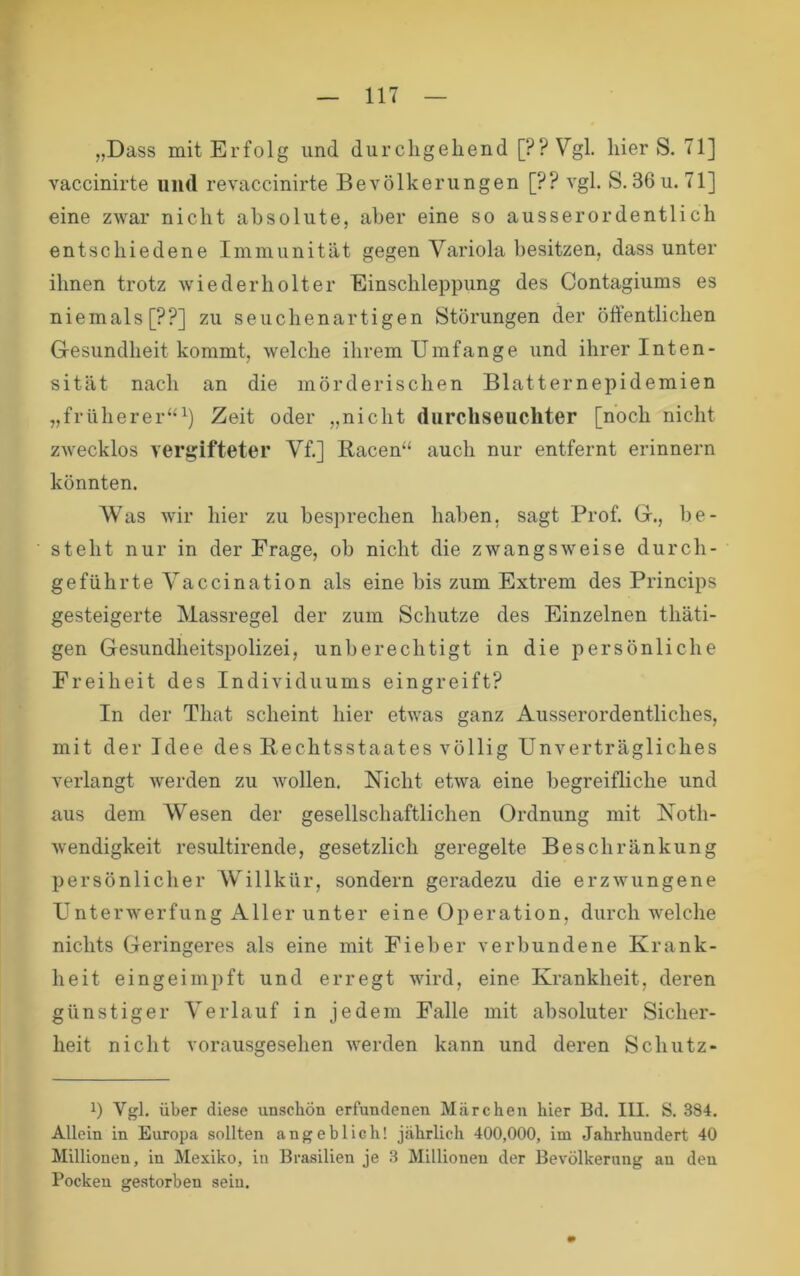 „Dass mit Erfolg und durchgehend [??Vgl. hier S. 71] vaccinirte und revaccinirte Bevölkerungen [?? vgl. S.36u. 71] eine zwar nicht absolute, aber eine so ausserordentlich entschiedene Immunität gegen Variola besitzen, dass unter ihnen trotz wiederholter Einschleppung des Contagiums es niemals [??] zu seuchenartigen Störungen der öffentlichen Gesundheit kommt, welche ihrem Umfange und ihrer Inten- sität nach an die mörderischen Blatternepidemien „früherer“^) Zeit oder „nicht durchseuchter [noch nicht zwecklos vergifteter Vf.] Racen“ auch nur entfernt erinnern könnten. Was wir hier zu besprechen haben, sagt Prof. G., be- steht nur in der Frage, ob nicht die zwangsweise durch- geführte Vaccination als eine bis zum Extrem des Princips gesteigerte Massregel der zum Schutze des Einzelnen thäti- gen Gesundheitspolizei, unberechtigt in die persönliche Freiheit des Individuums eingreift? In der That scheint hier etwas ganz Ausserordentliches, mit der Idee des Rechtsstaates völlig Unverträgliches verlangt werden zu wollen. Nicht etwa eine begreifliche und aus dem Wesen der gesellschaftlichen Ordnung mit Noth- wendigkeit resultirende, gesetzlich geregelte Beschränkung persönlicher Willkür, sondern geradezu die erzwungene Unterwerfung Aller unter eine Oi:>eration, durch welche nichts Geringeres als eine mit Fieber verbundene Krank- heit eingeimpft und erregt wird, eine Krankheit, deren günstiger Verlauf in jedem Falle mit absoluter Sicher- heit nicht vorausgesehen werden kann und deren Schutz- b Vgl. über diese unschön erfundenen Märchen hier Bd. III. S, 384. Allein in Europa sollten angeblich! jährlich 400,000, im Jahrhnndert 40 Millionen, in Mexiko, in Brasilien je 3 Millionen der Bevölkerung an den Pocken gestorben sein.