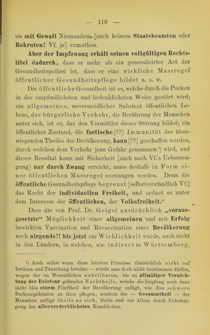 sie mit Gewalt Niemandenu [auch keinem Staatsbeamten oder Rekruten! Vf. je] zumuthen. Aber der Impfzwang erhält seinen Yollgültigen Reclits- titel dadurch', dass er mehr als ein generalisirter Act der Gesiindheitspolizei ist, dass er eine wirkliche Massregel öffentlicher Gesundheitspflege bildet u. s. av. Die öffentliche Gesundheit ist es, welche durch die Pocken in der empfindlichsten und bedenklichsten Weise gestört wird; ein allgemeines, unvermeidliches Substrat öftentlichen Le- hens, der bürgerliche Verkehr, die Berührung der Menschen unter sich, ist es, das den Vermittler dieser Störung bildet; ein öffentlicher Zustand, die factische [??] Immunität des über- wiegenden Theiles der Bevölkerung, kauu[??] geschaffen werden, durch Avelchen dem Verkehr jene Gefahr genommen^) Avird, und dieses Resultat kann mit Sicherheit [auch nach Vf.’s Ueberzeu- gung] nur durch Zu'aiig erreicht, muss deshalb in Form ei- ner öffentlichen Massregel erzAvungen Averden. Denn die öffentliche Gesundheitspflege begrenzt [selbstverständlich Vf.] das Recht der iiidividuelleu Freiheit, und ordnet es unter dem Interesse der öffentlichen, der Volksfreiheit.“ Dass die von Prof. Dr. Geigel ausdrücklich „A'oraus- gesetzte‘‘ Möglichkeit einer allgemeiiieu und mit Erfolg beAvirkten Vaccination und Revaccination einer Bevölkerung noch nirgends!! bis jetzt zur Wirklichkeit Avurde, auch nicht in den Ländern, in welchen, Avie indirect in AVürttemberg, 1) Auch selbst wenn diese letztere Prämisse thatsächlich nicht auf Irrthum und Täuschung beruhte — würde man doch nicht beistimmen dürfen, wegen der im Wesentlichen unheilbaren, bis zu allmäliger Vernich- tuug der Existenz gehenden Nachtheile, welche die Impfung noch dazu nicht blos einem Fünftheil der Bevölkerung zufügt, wie dies schwere Pockenepidemien zu thun pflegen, sondern der — Gesanimtheit — der Menschen zufügt theils an sich, theils und vor Allem durch Uebertra- gung der allerverderblichsten Krankheiten.