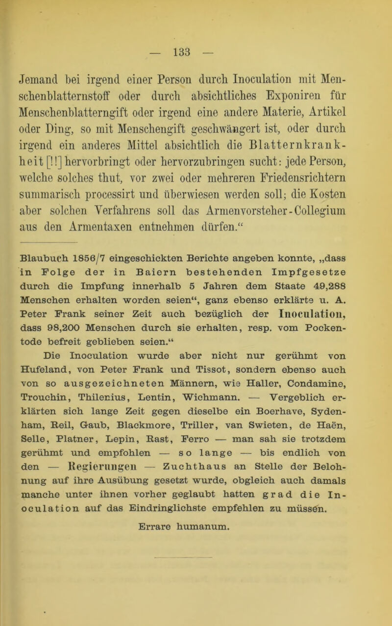 Jemand bei irgend einer Person durch Inoculation mit Men- schenblatternstolf oder durch absichtliches Exponiren für Menschenblatterngift oder irgend eine andere Materie, Artikel oder Ding, so mit Menschengift geschwcängert ist, oder durch irgend ein anderes Mittel absichtlich die Blatternkrank- heit [!!] hervorbringt oder hervorzubringen sucht: jede Person, welche solches thut, vor zwei oder mehreren Friedensrichtern summarisch processirt und überwiesen werden soll; die Kosten aber solchen Verfahrens soll das Armenvorsteher-Collegium aus den Armentaxen entnehmen dürfen.“ Blaubuch 1856/7 eingesehickten Berichte angeben konnte, „dass in Folge der in Baiern bestehenden Impfgesetze durch die Impfung innerhalb 5 Jahren dem Staate 49,288 Menschen erhalten worden seien“, ganz ebenso erklärte u. A. Peter Frank seiner Zeit auch bezüglich der Iiiociilatioii, dass 98,200 Menschen durch sie erhalten, resp. vom Pocken- tode befreit geblieben seien.“ Die Inoculation wurde aber nicht nur gerühmt von Hufeland, von Peter Frank und Tissot, sondern ebenso auch von so ausgezeichneten Männern, wie Haller, Condamine, Trouchin, Thilenius, Lentin, Wichmann. — Vergeblich er- klärten sich lange Zeit gegen dieselbe ein Boerhave, Syden- ham, Reil, Gaub, Blackmore, Triller, van Swieten, de Haen, Seile, Platner, Lepin, Rast, Ferro — man sah sie trotzdem gerühmt und empfohlen — so lange — bis endlich von den — Kejjier 1111 gen — Zuchthaus an Stelle der Beloh- nung auf ihre Ausübung gesetzt wurde, obgleich auch damals manche unter ihnen vorher geglaubt hatten grad die In- oculation auf das Eindringlichste empfehlen zu müssö^n. Errare humanum.