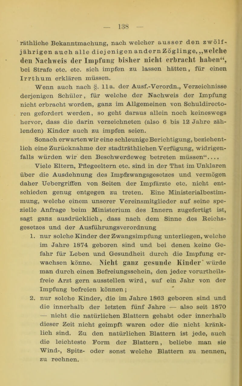 ' räthliche Bekanntmachung, nach welcher ausser den zwölf- jährigen auch alle diej enigen andern Zöglinge, „welche (len Nachweis der Iinpfun^ bisher nicht erbracht haben‘S bei Strafe etc. etc. sich impfen zu lassen hätten, für einen Irrthum erklären müssen. Wenn auch nach §. 11a. der Ausf.-Verordn., Verzeichnisse derjenigen Schüler, für welche der Nachweis der Impfung nicht erbracht worden, ganz im Allgemeinen von Schuldirecto- ren gefordert werden, so geht daraus allein noch keinesw'egs hervor, dass die darin verzeichneten (also 6 bis 12 Jahre zäh- lenden) Kinder auch zu impfen seien. Sonach erwarten wir eine schleunige Berichtigung, beziehent- lich eine Zurücknahme der stadträthlichen Verfügung, widrigen- falls würden wir den Beschwerdeweg betreten müssen“.... Viele Eltern, Pflegeeltern etc. sind in der That im Unklaren über die Ausdehnung des Impfzwangsgosetzes und vermögen daher Uebergriffen von Seiten der Impfärzte etc. nicht ent- schieden genug entgegen zu treten. Eine Ministerialbestim- mung, welche einem unserer Vereinsmitglieder auf seine spe- zielle Anfrage beim Ministerium des Innern zugefertigt ist, sagt ganz ausdrücklich, dass nach dem Sinne des Reichs- gesetzes und der Ausführungsverordnung 1. nur solche Kinder der Zwangsimpfung unterliegen, welche im Jahre 1874 geboren sind und bei denen keine Ge- fahr für Leben und Gesundheit durch die Impfung er- wachsen könne. Nicht ganz gesunde Kinder* würde man durch einen Befreiungsschein, den jeder vorurtheils- freie Arzt gern ausstellen wird, auf ein Jahr von der Impfung befreien können; 2. nur solche Kinder, die im Jahre 1863 geboren sind und die innerhalb der letzten fünf Jahre — also seit 1870 — nicht die natürlichen Blattern gehabt oder innerhalb dieser Zeit nicht geimpft waren oder die nicht kränk- lich sind. Zu den natürlichen Blattern ist jede, auch die leichteste Form der Blattern, beliebe man sie Wind-, Spitz- oder sonst welche Blattern zu nennen, zu rechnen.