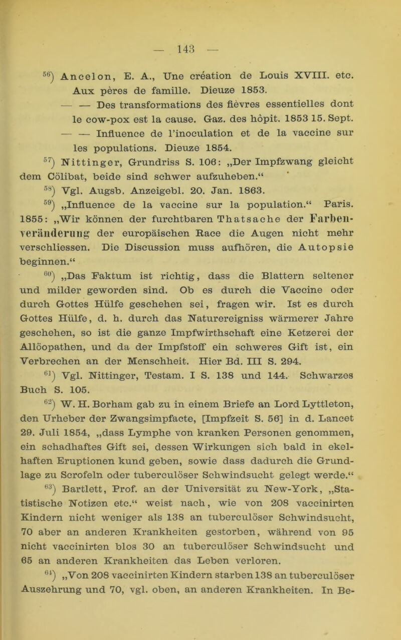 Ancelon, E. A., Une creation de Louis XVIII. etc. Aux peres de famille. Dieuze 1853. — — Des transformations des fievres essentielles dont le cow-pox est la cause. Gaz. des höpit. 1853 15. Sept. — — Influence de l’inoculation et de la vaccine sur les populations. Dieuze 1854. Nittinger, Grundriss S. 106: „Der Impfzwang gleicht dem Cölibat, beide sind schwer aufzuheben.“ Vgl. Augsb. Anzeigebl. 20. Jan. 1863. „Influence de la vaccine sur la population.“ Paris. 1855: „Wir können der furchtbaren Thatsache der Fai’beii- veräilderuiig der europäischen Race die Augen nicht mehr verschliessen. Die Discussion muss aufhören, die Autopsie beginnen.“ „Das Faktum ist richtig, dass die Blattern seltener und milder geworden sind. Ob es durch die Vaccine oder durch Gottes Hülfe geschehen sei, fragen wir. Ist es durch Gottes Hülfe, d. h. durch das Haturereigniss wärmerer Jahre geschehen, so ist die ganze Impfwirthschaft eine Ketzerei der Allöopathen, und da der Impfstoff ein schweres Gift ist, ein Verbrechen an der Menschheit. Hier Bd. III S. 294. Vgl. Nittinger, Testam. I S. 138 und 144. Schwarzes Buch S. 105. W. H. Borham gab zu in einem Briefe an Lord Lyttleton, den Urheber der Zwangsimpfacte, [Impfzeit S. 56] in d. Lancet 29. Juli 1854, „dass Lymphe von kranken Personen genommen, ein schadhaftes Gift sei, dessen Wirkungen sich bald in ekel- haften Eruptionen kund geben, sowie dass dadurch die Grund- lage zu Scrofeln oder tuberculöser Schwindsucht gelegt werde.“ Bartlett, Prof, an der Universität zu New-York, „Sta- tistische Notizen etc.“ weist nach, wie von 208 vaccinirten Kindern nicht weniger als 138 an tuberculöser Schwindsucht, 70 aber an anderen Krankheiten gestorben, während von 95 nicht vaccinirten blos 30 an tuberculöser Schwindsucht und 65 an anderen Krankheiten das Leben verloren. „Von 208 vaccinirten Kindern starben 138 an tuberculöser Auszehrung und 70, vgl. oben, an anderen Krankheiten. In Be-