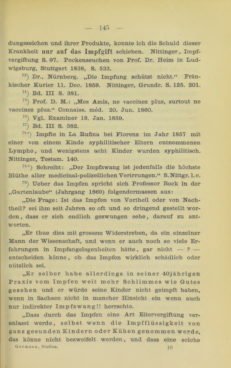 dungszeichen und ihrer Produkte, konnte ich die Schuld dieser Krankheit nur auf* das schieben. Nittinger, Impf- vergiftung S. 97. Poekenseuchen von Prof. Dr. Heim in Lud- Avigsburg, Stuttgart 1838, S. 533. Dr., Nürnberg. „Die Impfung schützt nicht.“ Frän- kischer Kurier 11. Dec. 1859. Nittinger, Grundr. S. 125. 201. Bd. III S. 381. '”) Prof. D. M.: „Mes Amis, ne vaccinez plus, surtout ne vaccinez plus.“ Connaiss. med. 20. Jun. 1860. Vgl. Examiner 18. Jan. 1859. Bd. III S. 382. Impfte in La Ruüna bei Florenz im Jahr 1857 mit einer von einem Kinde syphilitischer Eltern entnommenen Lymphe, und wenigstens acht Kinder wurden syphilitisch. Nittinger, Testam. 140. Schreibt: „Der Impfzwang ist jedenfalls die höchste Blüthe aller medicinal-polizeiliehen Verirrungen.“ S.Nittgr. 1. c. lieber das Impfen spricht sich Professor Bock in der „Gartenlaube“ (Jahrgang 1869) folgendermassen aus: „Die Frage: Ist das Impfen von Vortheil oder von Nach- theil? sei ihm seit Jahren so oft und so dringend gestellt wor- den , dass er sich endlich gezwungen sehe, darauf zu ant- worten. „Er thue dies mit grossem Widerstreben, da ein einzelner Mann der Wissenschaft, und wenn er auch noch so viele Er- fahrungen in Impfangelegenheiten hätte, gar nicht — ? — entscheiden könne, ob das Impfen wirklich schädlich oder nützlich sei. „Er selber habe allerdings in seiner 40jährigen Praxis vom Impfen weit mehr Schlimmes wie Gutes gesehen und er würde seine Kinder nicht geimpft haben, wenn in Sachsen nicht in mancher Hinsicht ein wenn auch I nur indirekter Impfzwang!! herrschte. „Dass durch das Impfen eine Art Eitervergiftung ver- I anlasst werde, selbst wenn die Impfflüssigkeit von ganz gesunden Kindern oder Kühen genommen werde, I das könne nicht bezweifelt werden, und dass eine solche G ermann, Studien. ]()