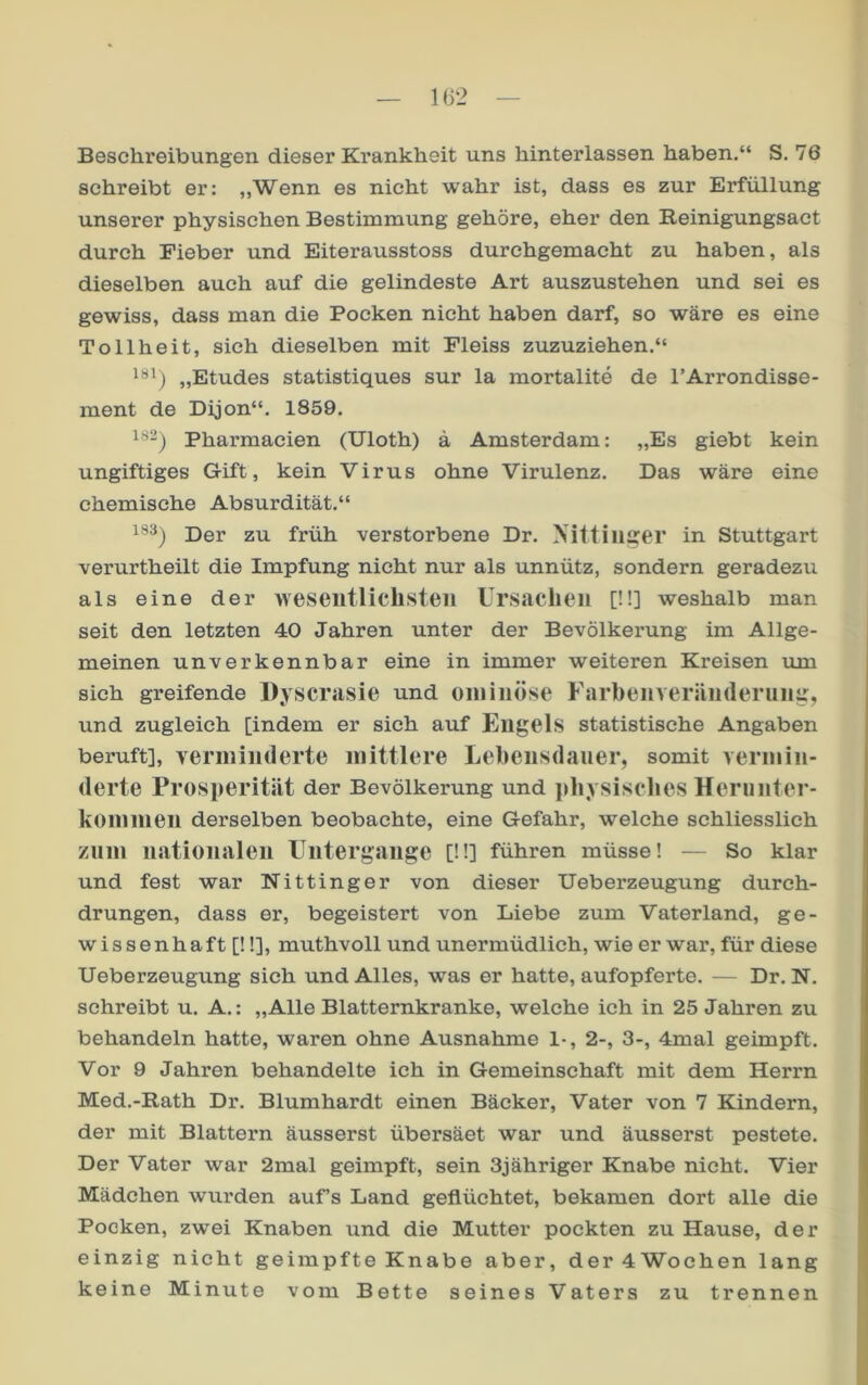 1G2 Beschreibungen dieser Krankheit uns hinterlassen haben.“ S. 76 schreibt er: „Wenn es nicht wahr ist, dass es zur Erfüllung unserer physischen Bestimmung gehöre, eher den Reinigungsact durch Fieber und Eiterausstoss durchgemacht zu haben, als dieselben auch auf die gelindeste Art auszustehen und sei es gewiss, dass man die Pocken nicht haben darf, so wäre es eine Tollheit, sich dieselben mit Fleiss zuzuziehen.“ „Etudes statistiques sur la mortalite de l’Arrondisse- ment de Dijon“. 1859. Pharmacien (Uloth) ä Amsterdam: „Es giebt kein ungiftiges Gift, kein Virus ohne Virulenz. Das wäre eine chemische Absurdität.“ 183) p)er zu früh verstorbene Dr. Nittimrer in Stuttgart verurtheilt die Impfung nicht nur als unnütz, sondern geradezu als eine der weseiitliclisteii Ursachen [ü] weshalb man seit den letzten 40 Jahren unter der Bevölkei’ung im Allge- meinen unverkennbar eine in immer weiteren Kreisen um sich greifende Dyscrasie und oininöse Farhenveriiiideruiig, und zugleich [indem er sich auf Engels statistische Angaben beruft], Yeriniiiderte mittlere Lehensdaner, somit vermin- derte Prosperität der Bevölkerung und jdiysisches Herunter- komnien derselben beobachte, eine Gefahr, welche schliesslich znm nationalen Untergänge [ü] führen müsse! — So klar und fest war Nittinger von dieser Ueberzeugung durch- drungen, dass er, begeistert von Liebe zum Vaterland, ge- wissenhaft [!!], muthvoll und unermüdlich, wie er war, für diese Ueberzeugung sich und Alles, was er hatte, aufopferte. — Dr. N. schreibt u. A.: „Alle Blatternkranke, welche ich in 25 Jahren zu behandeln hatte, waren ohne Ausnahme 1-, 2-, 3-, 4mal geimpft. Vor 9 Jahren behandelte ich in Gemeinschaft mit dem Herrn Med.-Rath Dr. Blumhardt einen Bäcker, Vater von 7 Kindern, der mit Blattern äusserst übersäet war und äusserst pestete. Der Vater war 2mal geimpft, sein Sjähriger Knabe nicht. Vier Mädchen wurden auf’s Land geflüchtet, bekamen dort alle die Pocken, zwei Knaben und die Mutter pockten zu Hause, der einzig nicht geimpfte Knabe aber, der 4Wochen lang keine Minute vom Bette seines Vaters zu trennen