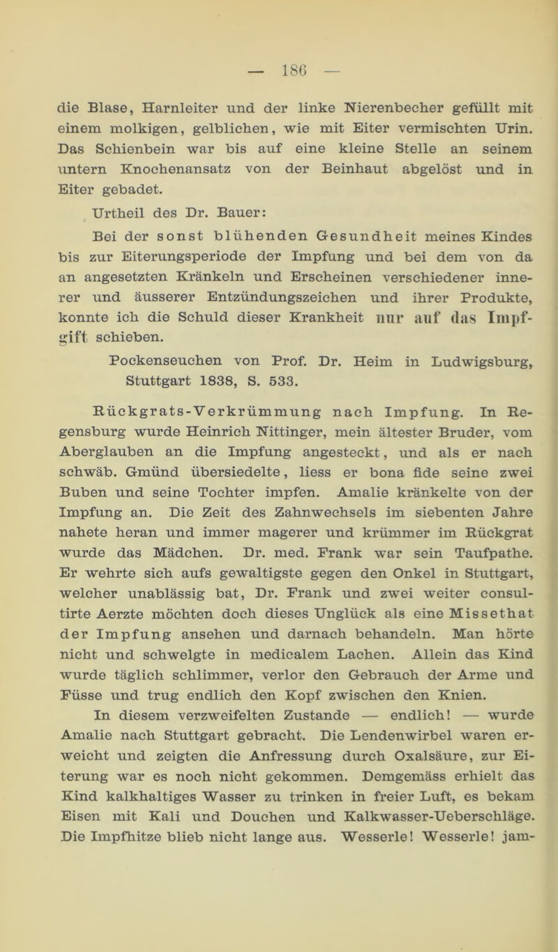 18G die Blase, Harnleiter und der linke Nierenbecher gefüllt mit einem molkigen, gelblichen, wie mit Eiter vermischten Urin. Das Schienbein war bis auf eine kleine Stelle an seinem untern Knochenansatz von der Beinhaut abgelöst und in Eiter gebadet. Urtheil des Dr. Bauer: Bei der sonst blühenden Gesundheit meines Kindes bis zur Eiterungsperiode der Impfung und bei dem von da an angesetzten Kränkeln und Erscheinen verschiedener inne- rer und äusserer Entzündungszeichen und ihrer Produkte, konnte ich die Schuld dieser Krankheit nur auf tlas luipf- gift schieben. Pockenseuchen von Prof. Dr. Heim in Ludwigsburg, Stuttgart 1838, S. 533. Rückgrats-Verkrümmung nach Impfung. In Re- gensburg wurde Heinrich Nittinger, mein ältester Bruder, vom Aberglauben an die Impfung angesteckt, luid als er nach schwäb. Gmünd übersiedelte, liess er bona fide seine zwei Buben und seine Tochter impfen. Amalie kränkelte von der Impfung an. Die Zeit des Zahnwechsels im siebenten Jahre nahete heran und immer magerer und krümmer im Rückgrat wurde das Mädchen. Dr. med. Frank war sein Taufpathe. Er wehrte sich aufs gewaltigste gegen den Onkel in Stuttgart, welcher unablässig bat, Dr. Frank und zwei weiter consul- tirte Aerzte möchten doch dieses Unglück als eine Missethat der Impfung ansehen und darnach behandeln. Man hörte nicht und schwelgte in medicalem Lachen. Allein das Kind wurde täglich schlimmer, verlor den Gebrauch der Arme und Füsse und trug endlich den Kopf zwischen den Knien. In diesem verzweifelten Zustande — endlich! — wurde Amalie nach Stuttgart gebracht. Die Lendenwirbel waren er- weicht und zeigten die Anfressung durch Oxalsäure, zur Ei- terung war es noch nicht gekommen. Demgemäss erhielt das Kind kalkhaltiges Wasser zu trinken in freier Luft, es bekam Eisen mit Kali und Douchen und Kalkwasser-Ueberschläge. Die Impfhitze blieb nicht lange aus. Wesserle! Wesserle! jam-