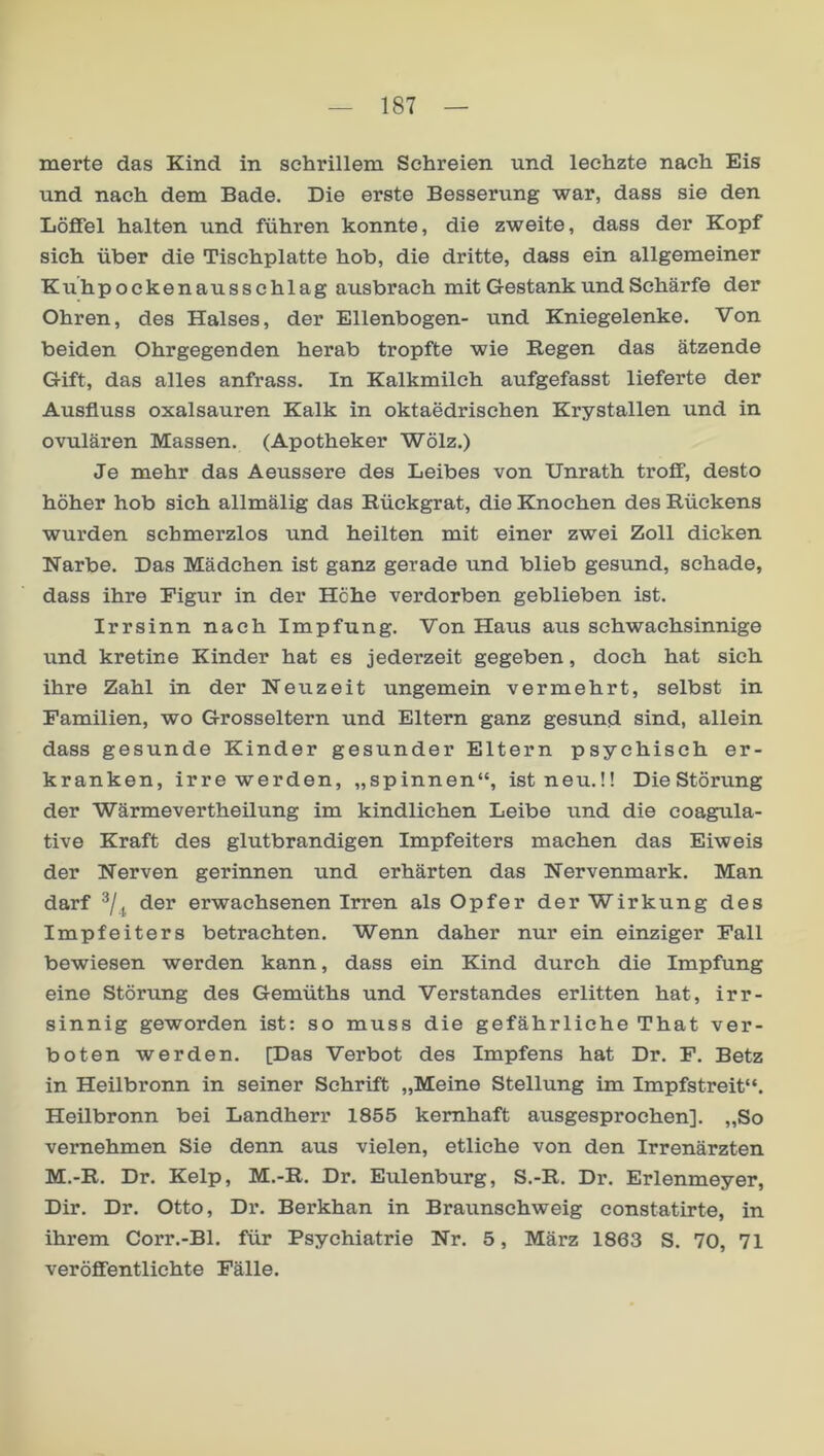 inerte das Kind in schrillem Schreien und lechzte nach Eis und nach dem Bade. Die erste Besserung war, dass sie den Löffel halten und führen konnte, die zweite, dass der Kopf sich über die Tischplatte hob, die dritte, dass ein allgemeiner Kuhpockenausschlag ausbrach mit Gestank und Schärfe der Ohren, des Halses, der Ellenbogen- und Kniegelenke. Von beiden Ohrgegenden herab tropfte wie Regen das ätzende Gift, das alles anfrass. In Kalkmilch aufgefasst lieferte der Ausfluss Oxalsäuren Kalk in oktaedrischen Krystallen und in ovulären Massen. (Apotheker Wölz.) Je mehr das Aeussere des Leibes von Unrath troff, desto höher hob sieh allmälig das Rückgrat, die Knochen des Rückens wurden schmerzlos und heilten mit einer zwei Zoll dicken Narbe. Das Mädchen ist ganz gerade und blieb gesund, schade, dass ihre Figur in der Höhe verdorben geblieben ist. Irrsinn nach Impfung. Von Haus aus schwachsinnige und kretine Kinder hat es jederzeit gegeben, doch hat sich ihre Zahl in der Neuzeit ungemein vermehrt, selbst in Familien, wo Grosseltern und Eltern ganz gesund sind, allein dass gesunde Kinder gesunder Eltern psychisch er- kranken, irre werden, „spinnen“, ist neu.!! Die Störung der Wärmevertheilung im kindlichen Leibe und die coagula- tive Kraft des glutbrandigen Impfeiters machen das Eiweis der Nerven gerinnen und erhärten das Nervenmark. Man darf der erwachsenen Irren als Opfer der Wirkung des Impfeiters betrachten. Wenn daher nur ein einziger Fall bewiesen werden kann, dass ein Kind durch die Impfung eine Störung des Gemüths und Verstandes erlitten hat, irr- sinnig geworden ist: so muss die gefährliche That ver- boten werden. [Das Verbot des Impfens hat Dr. F. Betz in Heilbronn in seiner Schrift „Meine Stellung im Impfstreit“. Heilbronn bei Landherr 1855 kemhaft ausgesprochen]. „So vernehmen Sie denn aus vielen, etliche von den Irrenärzten M.-R. Dr. Kelp, M.-R. Dr. Eulenburg, S.-R. Dr. Erlenmeyer, Dir. Dr. Otto, Dr. Berkhan in Braunschweig constatirte, in ihrem Corr.-Bl. für Psychiatrie Nr. 5, März 1863 S. 70, 71 veröffentlichte Fälle.