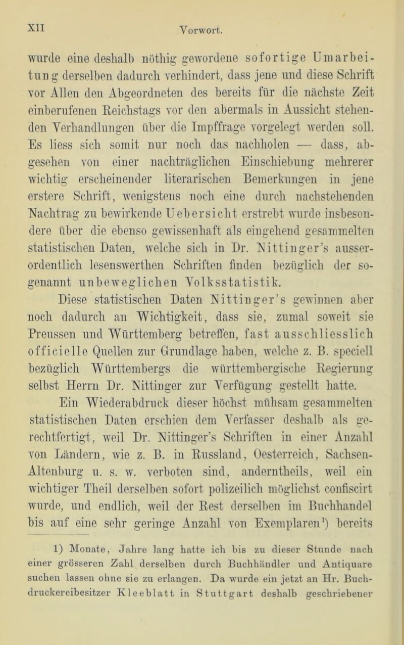 wurde eine deshalb iiöthig gewordene sofortige Umarbei- tnng derselben dadurch verhindert, dass jene und diese Schrift vor Allen den Abgeordneten des bereits für die nächste Zeit einbernfenen Reichstags vor den abermals in Aussicht stehen- den Verhandlungen über die Impffrage vorgelegt werden soll. Es liess sich somit nur noch das nachholen — dass, ab- gesehen von einer nachträglichen Eiuschiebung mehrerer wichtig erscheinender literarischen Bemerkungen in jene erstere Schrift, wenigstens noch eiue durch nachstehenden Nachtrag zu beAvirkende Uebersieht erstrebt Avurde insbeson- dere über die ebenso gOAvissenhaft als eingehend gesammelten statistischen Daten, aveiche sich in Dr. Nittinger’s ausser- ordentlich lesenSAverthen Schriften finden bezüglich der so- genannt unbeAveglichen Yolksstatistik. Diese statistischen Daten Nittinger’s gewinnen aber noch dadurch an Wichtigkeit, dass sie, zumal soAA’eit sie Preussen und Württemberg betreffen, fast ausschliesslich officielle Quellen zur Grundlage haben, Avelche z. B. speciell bezüglich Württembergs die Avürttembergische Regierung selbst Herrn Dr. Nittinger zur Verfügung gestellt hatte. Ein Wiederabdruck dieser höchst mühsam gesammelten statistischen Daten erschien dem Verfasser deshalb als ge- rechtfertigt, Aveil Dr. Nittinger’s Schriften in einer Anzahl von Ländern, Avie z. B. in Russland, Oesterreich, Sachsen- Altenburg u. s. AV. verboten sind, anderntheils, AA^eil ein Avichtiger Theil derselben sofort polizeilich möglichst confiscirt Avurde, und endlich, Aveil der Rest derselben im Buchhandel bis auf eine sehr geringe Anzahl von ExemplareiD) bereits 1) Monate, Jahre lang batte ich bis zu dieser Stunde nach einer grösseren Zahl derselben durch Buchhändler und Antiquare suchen lassen ohne sie zu erlangen. Da wurde ein jetzt an Hr. Buch- druckereibesitzer Kleeblatt in Stuttgart deshalb geschriebener