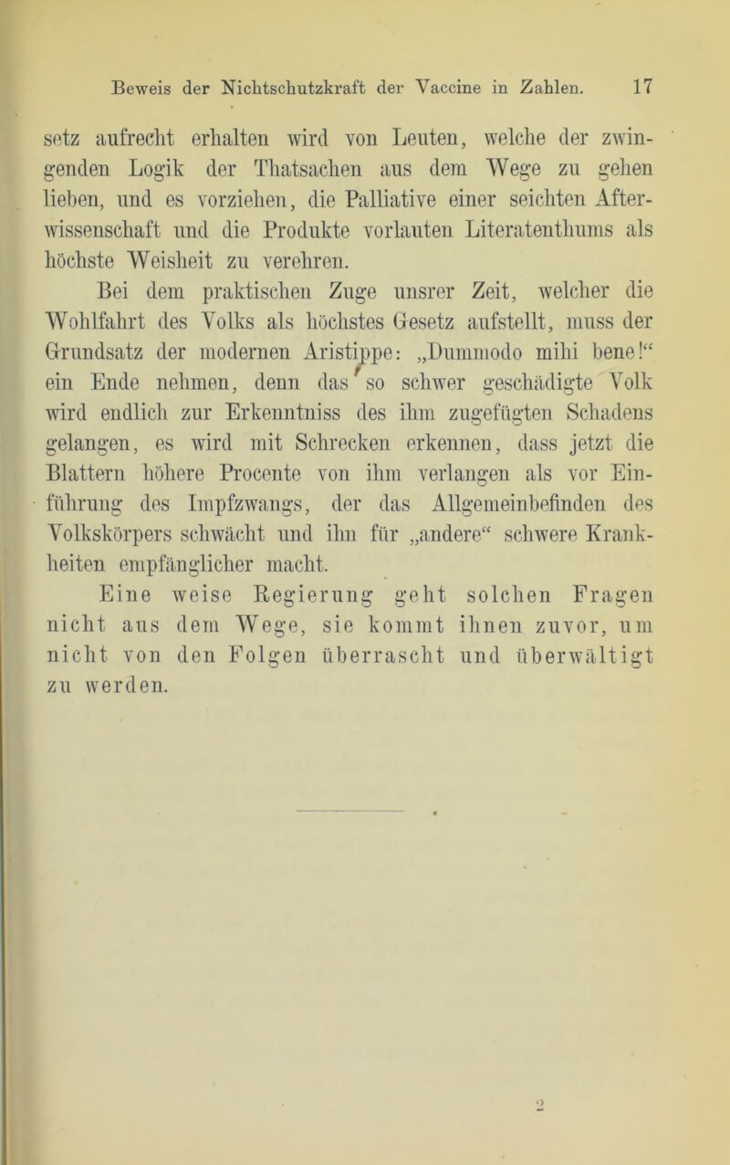 setz aufreclit erhalten wird von Leuten, welche der zwin- genden Logik der Thatsachen aus dem Wege zu gehen lieben, und es vorziehen, die Palliative einer seichten After- wissenschaft und die Produkte vorlauten Literatenthnins als höchste Weisheit zu verehren. Bei dem praktischen Zuge unsrer Zeit, welcher die Wohlfahrt des Volks als höchstes Besetz aufstellt, muss der Brnndsatz der modernen Aristippe: „Dnmmodo mihi hene!“ ein Ende nehmen, denn das ^ so schwer geschädigte Volk Avird endlich zur Erkenntniss des ihm zngefügten Schadens gelangen, es Avird mit Schrecken erkennen, dass jetzt die Blattern höhere Procente von ihm verlangen als vor Ein- führung des ImpfzAvangs, der das Allgemeinbefinden des Volkskörpers scliAVächt und ihn für „andere“ scliAvere Krank- heiten empfänglicher macht. Eine Aveise Begiernng geht solchen Fragen nicht aus dem Wege, sie kommt ihnen zuvor, um nicht von den Folgen überrascht und überwältigt zu werden.