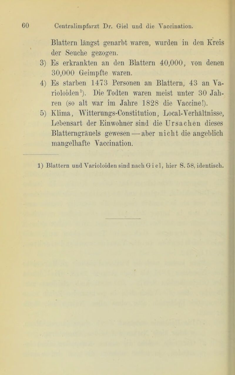 Blattern längst genarbt waren, wurden in den Kreis der Seuclie gezogen. 3) Es erkrankten an den Blattern 40,000, von denen 30,000 Geimpfte waren. 4) Es starben 1473 Personen an Blattern, 43 an Ya- rioloiden’). Die Todten waren meist unter 30 Jah- ren (so alt war im Jahre 1828 die Vaccine!). 5) Klima, Witterungs-Constitution, Local-Verhältnisse, Lebensart der Einwohner sind die Ursachen dieses Blatterngräuels gewesen — aber nicht die angeblich mangelhafte Vaccination. 1) Blattern und Yarioloideu sind nach Gi el, hier S. 58, identisch.