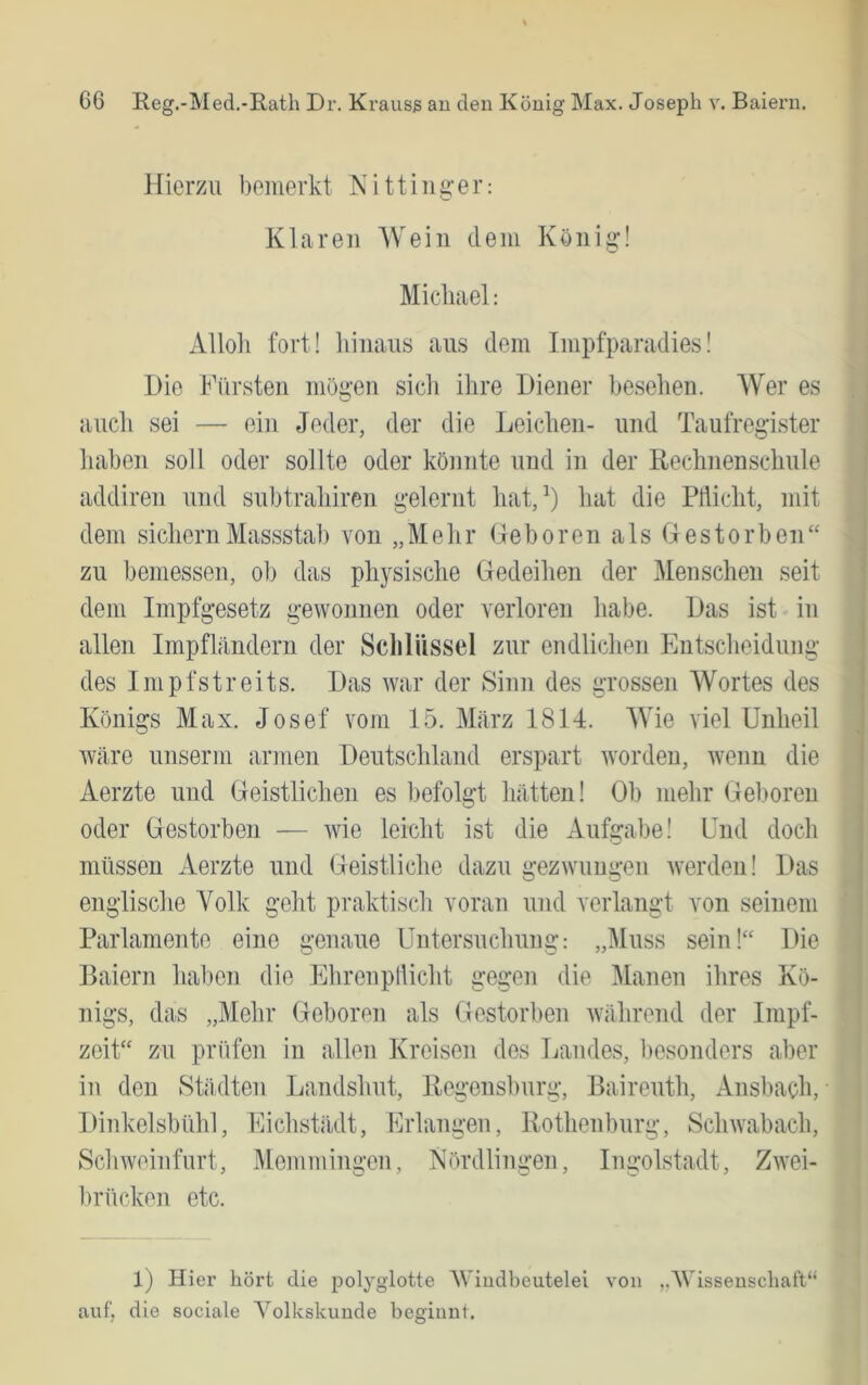 Hierzu bemerkt Kitting-er: Klaren Wein dem König! Micluiel: Alloli fort! liinaus aus dem Impfparadies! Die Kürsten möi*‘en sicli ihre Diener besehen. Wer es O auch sei — ein Jeder, der die Leichen- und Taufregister haben soll oder sollte oder könnte und in der Rechnenschule addiren und subtrahiren gelernt hat,^) hat die PHicht, mit dem sichern Massstab von „Mehr Geboren als Gestorben“ zu bemessen, ob das physische Gedeihen der Menschen seit dem Impfgesetz gewonnen oder verloren habe. Das ist in allen Impfländern der Schlüssel zur endlichen Entscheidung des Impf Streits. Das war der Sinn des grossen Wortes des Königs Max. Josef vom 15. März 1814. Wie viel Unheil wäre unserm armen Deutschland erspart worden, wenn die Aerzte und Geistlichen es befolgt hätten! Ob mehr Gel>oren oder Gestorben — wie leicht ist die Aufgabe! Und doch müssen Aerzte und Geistliche dazu gezwungen werden! Das englische Volk geht praktisch voran und verlangt von seinem Parlamente eine genaue Untersuchung: „Muss sein!“ Die Baiern hal)en die Ehrenpllicht gegen die Manen ihres Kö- nigs, das „Mehr Geboren als Gestorben während der Impf- zeit“ zu prüfen in allen Kreisen des Landes, besonders aber in den Städten Landshut, Regensburg, Baireuth, Ansbach, • Dinkelsbühl, Eichstädt, Erlangen, Rothenburg, Schwabach, Schweinfurt, Memmingen, Nördlingen, Ingolstadt, Zwei- l)rücken etc. 1) Hier hört die polyglotte AViudbeutelei von „AVissenschaft“ auf, die sociale A’^olkskunde beginnt.