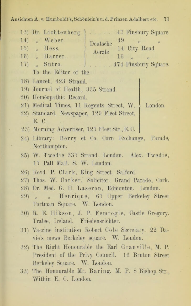 13) 14) 15) 16) H) 18) 19) 20) 21) 22) 23) 24) 25) 26) 27) 28) 29) 30) 31) 32) Dr. Licliteiiberg-, „ Weber. „ Hess. „ Harrer. „ Sntro. To tbe Editor of tbe Deutscbe Aerzte 47 Finsbiiry Square 49 14 City Road 16 „ 474 Finsbury Square. Lancet, 423 Strand. Journal of Health, 335 Strand. Homöopatbic Record. Medical Times, 11 Regents Street, W. Standard, Netvspaper, 129 Fleet Street, London. E. C. Morning Advertiser, 127 FleetStr.,E. C. Library; Berry et Co. Corn Excbange, Parade, jVortbainpton. W. Twedie 337 Strand, London. Alex. Twedie, 17 Pall Mall. S. W. London. Revd. P. Clark, King Street, Salford. Tbos. W. Corker,’ Solicitor, (Irand Parade, Cork. Dr. Med. H. H. Laseron, Edmonton. London. „ „ Henrique, 67 Upper Berkeley Street Portman Square. W. London. R. E. Hikson, J. P. Femrogle, Castle Cregory. Tralee, Ireland. Friedensrichter. Yaccine institution Robert Cole Secretary. 22 Da- vie’s mews Berkeley square. W. London. The Right Honourable tbe Earl Granville, M. P. President of tbe Privy Council. 16 Bruton Street Berkeley Square. W. London. The Honourable Mr. Baring. M. P. 8 Bisbop Str., Witbin E. C. London.