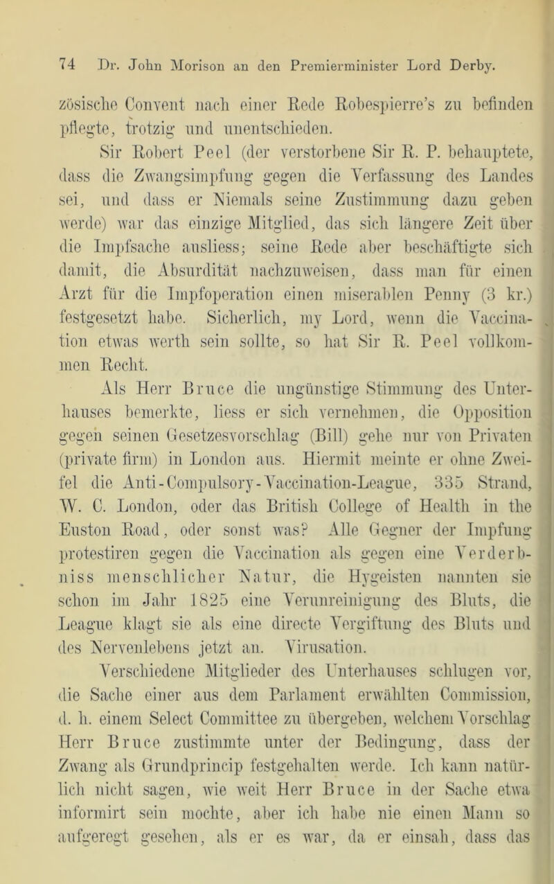 züsisclio Convent nacli einer Rede Robesjderre’s zn befinden V prtegte, trotzig und nnentscliieden. Sir Robert Peel (der verstorbene Sir R. P. behauptete, dass die Zwangsimpfnng gegen die Verfassung des Landes sei, und dass er Niemals seine Zustiinmnng dazu geben werde) tvar das einzige Mitglied, das sieb lilngere Zeit über die lnii)fsaclie ansliess; seine Rede aber beschäftigte sich damit, die Absurdität nachzmveisen, dass man für einen Arzt für die Impfoperation einen miserablen Penny (3 kr.) festgesetzt habe. Sicherlich, my Lord, wenn die Yaccina- tion etwas werth sein sollte, so hat Sir R. Peel vollkoni- ' men Recht. Als Herr Bruce die ungünstige Stimmung des Unter- hauses bemerkte, Hess er sich vernehmen, die Opposition - gegeii seinen (lesetzesvorschlag (Bill) gehe nur von Privaten ; (private firm) in London aus. Hiermit meinte er ohne Zwei- ' fei die xknti-Compulsory-Ahxccination-League, 335 Strand, W. C. London, oder das British College of Health in the : Euston Road, oder sonst was? Alle Oegner der Impfung j protestiren gegen die Ahiccination als gegen eine A^erderb- j niss menschlicher Natur, die Hygeisten nannten sie j schon im Jahr 1825 eine AVrunreiniä’umr des Bluts, die | Lcague klagt sie als eine directe AVrgiftung des Bluts und j des Nervenleltens jetzt an. Adrusation. i Verschiedene AlitHieder des Unterhauses schluiren vor, ? O -w ^ |j die Sache einer aus dem Parlament erwählten Commission, * d. h. einem Select Committee zu übergeben, welchem A^orschlag f Herr Bruce zustimmte unter der Bediiurumi:, dass der ' Zwang als Orundprincip festgehalten werde. Ich kann natür- lieh nicht sagen, wie weit Herr Bruce in der Sache etwa ^ informirt sein mochte, aber ich habe nie einen Mann so , aufgeregt gesehen, als er es war, da er einsah, dass das