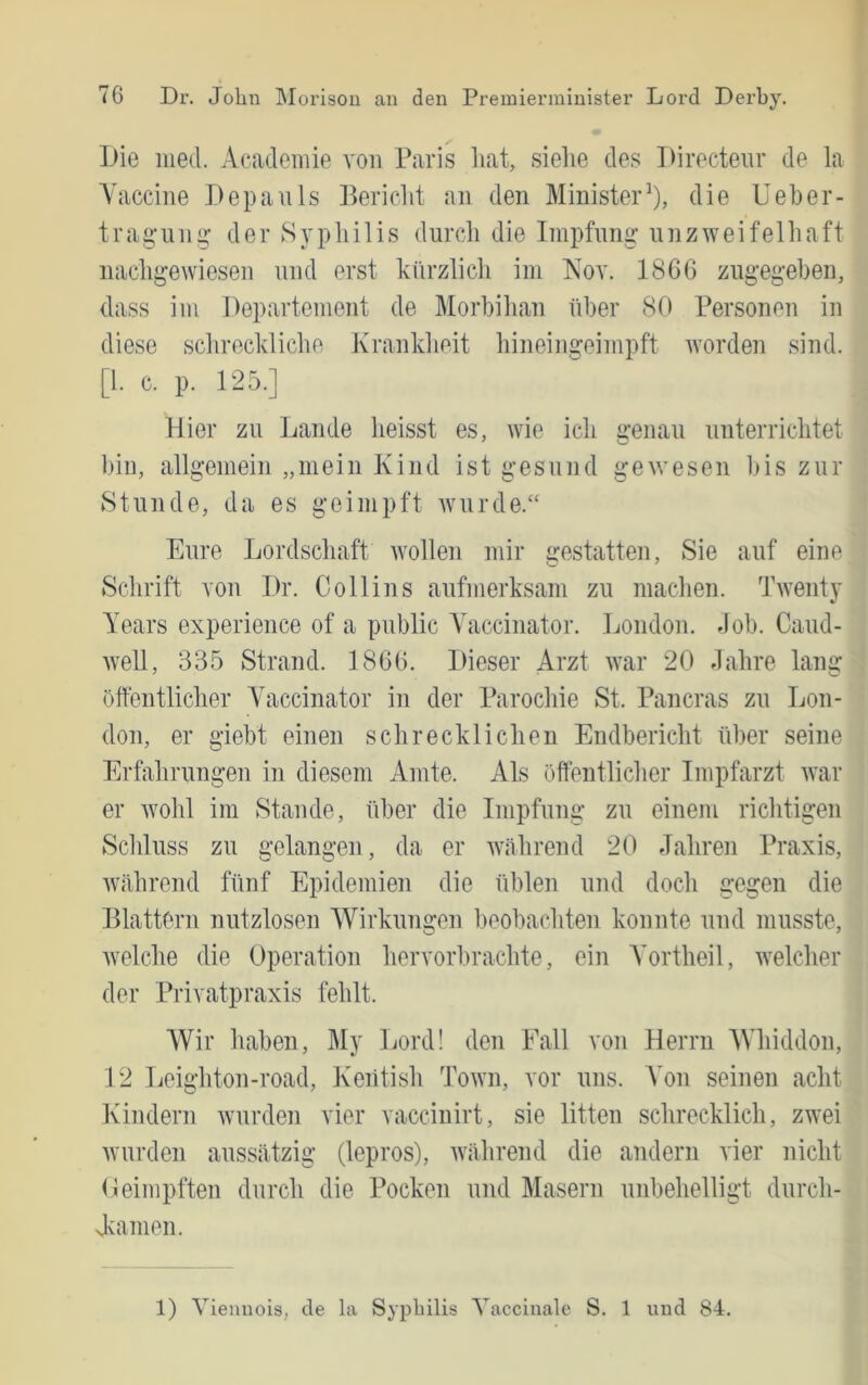 Die iiied. Academie von Paris hat, siehe des Directeiir de la Vaccine Depauls Bericht an den Minister^), die Ueher- trag’un^ der Sypliilis durch die Impfung unzweifelhaft nachgewiesen und erst knrzlicli im Kov. 1866 zugegeben, dass im Departement de Morbilian über 80 Personen in diese sclirecldiche Krankheit liineingeimpft tvorden sind. [1. c. p. 125.] Hier zu Lande heisst es, wie ich genau unterrichtet bin, allgemein „mein Kind ist gesund gewesen bis zur Stunde, da es geimpft Avurde.“ Eure Lordschaft tvollen mir irestatten. Sie auf eine Schrift von Dr. Coli ins aufmerksam zu maclien. Twentj Years experience of a public Ahiccinator. London. Job. Caud- Avell, 335 Strand. 1866. Dieser Arzt Avar 20 dahre lang öffentlicher Yhiccinator in der Parochie St. Pancras zu Lon- don, er giebt einen schrecklichen Endbericht über seine Erfahrungen in diesem Amte. Als öffentlicher Impfarzt Avar er Avohl im Stande, über die Impfung zu einem riclitigen Scliluss zu gelangen, da er AYährend 20 Jahren Praxis, AVährond fünf Epidemien die üblen und doch gegen die Blattern nutzlosen Wirkungen beobachten konnte und musste, Avelche die Operation hervorbrachte, ein Yortheil, Avelcher der Privatpraxis fehlt. Wir liaben, My Lord! den Fall von Herrn AVhiddon, 12 Leighton-road, Keiitish ToAvn, vor uns. A’on seinen acht Kindern Avurden vier vaccinirt, sie litten schrecklich, zwei Avurden aussätzig (lepros), Avährend die andern vier nicht Oeimpften durch die Pocken und Masern unbehelligt dnrch- Jvainen. 1) Viennois, de la Syphilis Yaccinale S. 1 und 84.