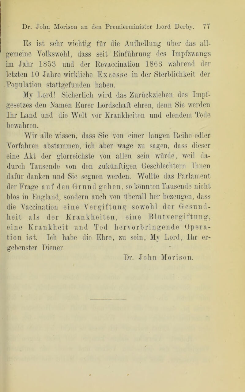 Es ist sehr Avichtig für die Aufhellung über das all- gemeine Volkswohl, dass seit Einführung des ImpfzAAangs im Jahr 1853 und der Eevaecination 1863 Avährend der letzten 10 Jahre Avirkliche Excesse in der Sterblichkeit der Population stattgefunden haben. My Lord! Sicherlich AAÜrd das Zurückziehen des Impf- gesetzes den Namen Eurer Lordschaft ehren, denn Sie Averden Ihr Land und die Welt vor Krankheiten und elendem Tode beAvahren. Wir alle Avissen, dass Sie von einer langen Eeihe edler Vorfahren abstaninien, ich aber Avage zu sagen, dass dieser eine Akt der glorreichste von allen sein AVürde, Aveil da- durch Tausende von den zukünftigen (leschlechtern Ihnen dafür danken und Sie segnen Averden. Wollte das Parlanmnt der Frage auf den Lrund gehen, so könnten Tausende nicht blos in England, sondern auch von überall her bezeugen, dass die Vaccination eine Vergiftung soAVohl der (lesund- heit als der Krankheiten, eine Blutvergiftung, eine Krankheit und Tod hervorbringende Opera- tion ist. Ich habe die Ehre, zu sein, My Lord, Ihr er- gebenster Diener Dr. John Morison.