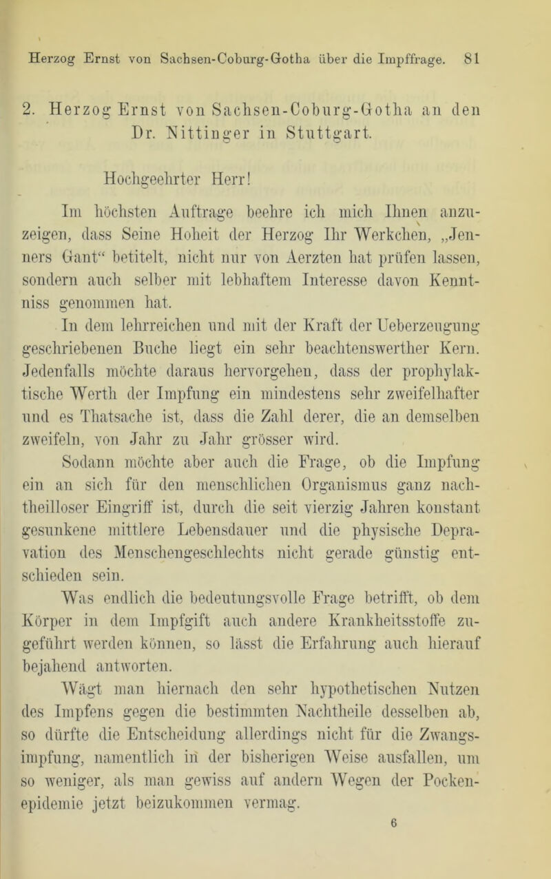 2. Herzo;^ Ernst von Saclisen-Coburg'-Gotha an den Dr. Nittinger in Stuttgart. Hochgeehrter Herr! Im höchsten Aufträge beehre icli mich Ihnen anzu- zeigen, dass Seine Hoheit der Herzog Ihr Werkchen, „Jen- ners Gant“ betitelt, nicht nur Yon Aerzten hat prüfen lassen, sondern auch selber mit lebhaftem Interesse davon Kennt- niss genommen hat. In dem lehrreichen und mit der Kraft der Ueberzeugung geschriebenen Buche liegt ein sehr beachtenswerther Kern. Jedenfalls möchte daraus hervorgeheu, dass der prophylak- tische Werth der Impfung ein mindestens sehr zweifelhafter und es Thatsache ist, dass die Zahl derer, die an demselben zweifeln, von Jahr zu Jahr grösser wird. Sodann möchte aber auch die Frage, ob die Impfung ein an sich für den menschlichen Organismus ganz nach- theilloser Eingriff ist, durch die seit vierzig Jahren konstant gesunkene mittlere Lebensdauer und die physische Depra- vation des Menschengeschlechts nicht gerade günstig ent- schieden sein. Was endlich die bedeutungsvolle Frage betrifft, ob dem Körper in dem Impfgift auch andere Krankheitsstoffe zu- geführt werden können, so lasst die Erfahrung auch hierauf bejahend antworten. Wägt man hiernach den sehr hypothetischen Kutzen des Impfens gegen die bestimmten Kachtheile desselben ab, so dürfte die Entscheidung allerdings nicht für die Zwangs- impfung, namentlich iii der bisherigen Weise ausfallen, um so weniger, als man gewiss auf andern Wegen der Pocken- epidemie jetzt beizukommen vermag. 6