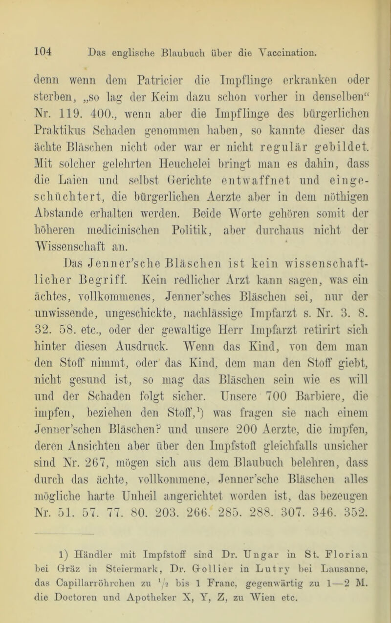 (leim wenn cleni Patricier die Impflinge erkranken oder sterben, „so lag der Keim dazu schon Yorber in denselben“ Nr. 119. 400., wenn aber die Impflinge des bürgerlichen Praktikus Schaden genommen haben, so kannte dieser das ächte Pläschen nicht oder war er nicht regulär gebildet. Mit solcher gelehrten Heuchelei bringt man es dahin, dass die Laien und selbst Oericlite entwaffnet und ein ge- schüchtert, die bürgerlichen Aerzte aber in dem nüthigen Abstande erhalten werden. Beide Worte n’ehören somit der höheren medicinischen Politik, aller durchaus nicht der Wissenschaft an. Das Jenner’sche Bläschen ist kein wissenschaft- licher Begriff. Kein redlicher Arzt kann sagen, was ein ächtes, Yollkommenes, Jenner’sches Bläschen sei, nur der unwissende, ungeschickte, nachlässige Impfarzt s. Nr. 3. 8. 32. 58. etc., oder der gewaltige Herr Impfarzt retirirt sich hinter diesen Ausdruck. Wenn das Kind, Yon dem inan den Stoff nimmt, oder' das Kind, dem man den Stoff giebt, nicht gesund ist, so mag das Bläschen sein wie es will und der Schaden folgt sicher. Unsere 700 Barbiere, die impfen, beziehen den Stoff,ivas fragen sie nach einem Jenner’schen Bläschen? und unsere 200 Aerzte, die impfen, deren Ansichten aber über den Impfstoff gleichfalls unsicher sind Nr. 2(57, mögen sich aus dem Blaubuch belehren, dass durch das ächte, Yollkommene, Jenner’sche Bläschen alles mögliche harte Unheil angerichtet worden ist, das bezeugen Nr. 51. 57. 77. 80. 203. 2(5(5. 285. 288. 307. 34(5. 352. 1) Händler mit Impfstoff sind Dr. Ungar in St. Florian bei Gräz in Steiermark, Dr. GoHier in Lutry bei Lausanne, das Capillarröbrchen zu bis 1 Franc, gegenwärtig zu 1—2 M. die Doctoren und Apotheker X, Y, Z, zu AVieu etc.