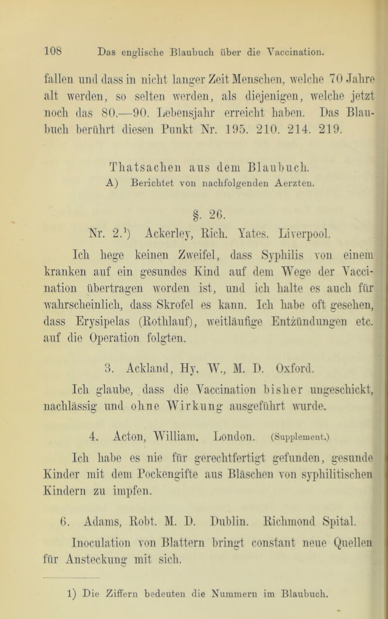 fallen umldassiii iiielit langer Zeit Mensclieii, welche 70 Jahre alt werden, so selteii werden, als diejenig-en, welche jetzt noch das 80.—90. Le1»ensjahr erreicht haben. Das Blau- huch berührt diesen Punkt TsY 195. 210. 214. 219. Thatsachen aus dem Blaubuch. A) Berichtet vou nachfolgenden Aerzten. §. 2G. Kr. 2.^) Ackerley, Ptich. Yates. Liverpool. Ich hege keinen Zweifel, dass Syphilis von einem kranken auf ein gesundes Kind auf dem Wege der Yacci- nation übertragen Avorden ist, und ich halte es auch für Avahrscheinlich, dass Skrofel es kann. Ich habe oft gesehen, dass Erysipelas (Bothlauf), Aveitläufige Entzündungen etc. auf die Operation folgten. 3. Ackland, Hy. W., M. D. Oxford. Ich glaube, dass die Yaccination bisher ungeschickt, nachlässig und ohne Wirkung ausgeführt Avurde. 4. Acton, William. London. (Supplement.) Ich habe es nie für gerechtfertis:! gefunden, gesunde Kinder mit dem Pockengifte aus Bläschen von syphilitischen Kindern zu impfen. 6. Adams, Hobt. M. I). Dublin. Bichmond Spital. Inoculation von Blattern bringt constant neue Quellen für Ansteckung mit sich. 1) Die Ziffern bedeuten die Nummern im Blaubuch.