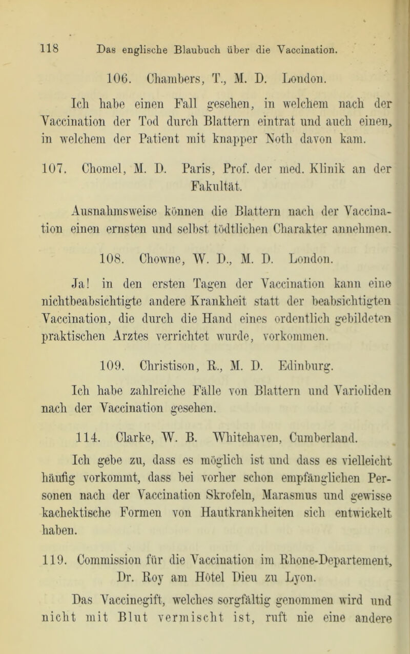 106. Chambers, T., M. D. Loiidoii. Ich habe einen Fall g’esehen, in welchem nach der ■ Vaccination der Tod durch Blattern eintrat und auch einen, , in welchem der Patient mit knapper Xoth davon kam. ; 107. Chomel, M. 1). Paris, Prof, der med. Klinik an der i Fakultät. I Ausnahmsweise können die Blattern nach der Vaccina- tion einen ernsten und seihst tödtlichen Charakter annehmen. 108. ChoAvne, W. D., M. D. London. Ja! in den ersten Tagen der Vaccination kann eine nichtbeabsichtigte andere Krankheit statt der beabsichtigten Vaccination, die durch die Hand eines ordentlich gebildeten praktischen Arztes verrichtet wurde, Vorkommen. 109. Christison, B., M. D. Edinburg. Ich habe zahlreiche Fälle von Blattern und Varioliden nach der Vaccination gesehen. 114. Chirke, W. B. 'Wliitehaven, Cumberland. | Ich gebe zu, dass es möglich ist und dass es vielleicht häufig vorkommt, dass bei vorher schon empfänglichen Per- I sonen nach der Vaccination Skrofeln, Marasmus und gewisse ' kachektische Formen von Hautkrankheiten sich entwickelt haben. 119. Commission für die Vaccination im Rhone-Departement, Dr. Roy am Hotel Dien zu Lyon. Das Vaccinegift, welches sorgfältig genommen wird und nicht mit Blut vermischt ist, ruft nie eine andere