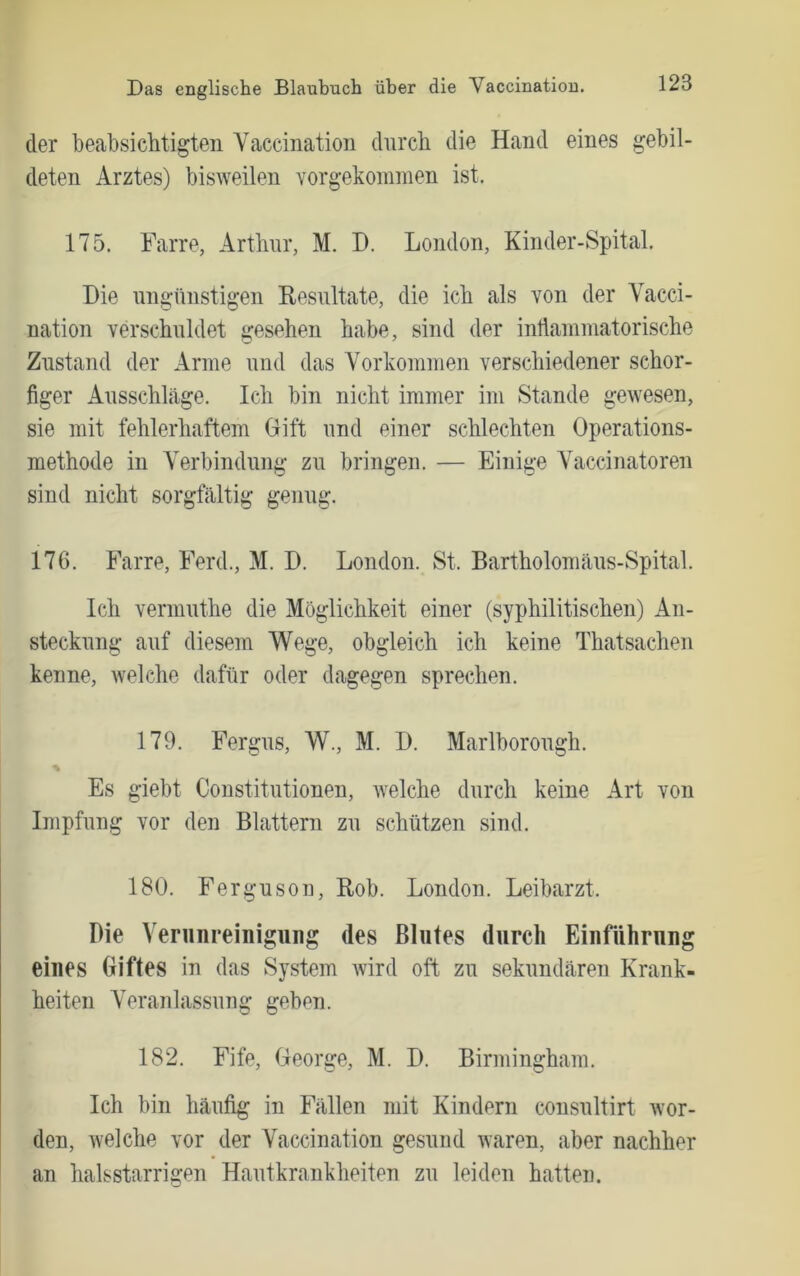 der beabsicMigten Vaccination clnrch die Hand eines gebil- deten Arztes) bisweilen vorgekoramen ist. 175. Farre, Arthur, M. D. London, Kinder-Spital. Hie ungünstigen Resultate, die ich als von der Vacci- nation verschuldet gesehen habe, sind der intiammatorische Zustand der Arme und das Vorkommen verschiedener schor- figer Ausschlage. Ich bin nicht immer im Stande gewesen, sie mit fehlerhaftem Gift und einer schlechten Operations- methode in Verbindung zu bringen. — Einige Vaccinatoren sind nicht sorgfältig genug. 176. Farre, Ferd., M. D. London. St. Bartholomäus-Spital. Ich vermuthe die Möglichkeit einer (syphilitischen) An- steckung auf diesem Wege, obgleich ich keine Thatsachen kenne, welche dafür oder dagegen sprechen. 179. Fergus, W., M. H. Marlborough. Es giebt Constitutionen, Avelche durch keine Art von Impfung vor den Blattern zu schützen sind. 180. Ferguson, Rob. London. Leibarzt. Die Verunreinigung des Blutes durch Einführung eines Giftes in das System wird oft zu sekundären Krank- heiten Veranlassung geben. 182. Fife, George, M. D. Birmingham. Ich bin häufig in Fällen mit Kindern cousultirt wor- den, welche vor der Vaccination gesund waren, aber nachher an halsstarrigen Hautkrankheiten zu leiden hatten.