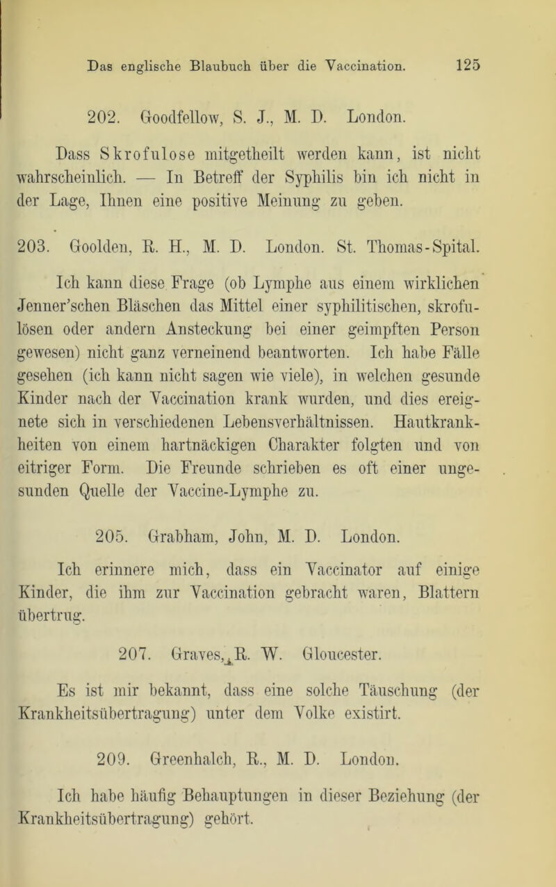 202. aoodfellow, S. J., M. D. London. Dass Skrofulöse mitgetheilt werden kann, ist nicht wahrscheinlich. — In Betreff der Syphilis bin ich nicht in der Lage, Ihnen eine positive Meinung- zu geben. 203. Goolden, B. H., M. D. London. St. Thomas - Spital. Ich kann diese Frage (ob Lymphe aus einem wirklichen Jenner’schen Bläschen das Mittel einer syphilitischen, skrofu- lösen oder andern Ansteckung hei einer geimpften Person gewesen) nicht ganz verneinend beantworten. Ich habe Fälle gesehen (ich kann nicht sagen wie viele), in welchen gesunde Kinder nach der Yaccination krank wurden, und dies ereig- nete sich in verschiedenen Lebensverhältnissen. Hautkrank- heiten von einem hartnäckigen Charakter folgten und von eitriger Form. Die Freunde schrieben es oft einer unge- sunden Quelle der Yaccine-Lymphe zu. 205. Brabham, John, M. D. London. Ich erinnere mich, dass ein Yaccinator auf einige Kinder, die ihm zur Yaccination gebracht waren, Blattern übertrug. 207. Graves,_^R. W. Gloucester. Es ist mir bekannt, dass eine solche Täuschung (der Krankheitsübertragung) unter dem Yolke existirt. 209. Greenhalch, R., M. D. London. Ich habe häufig Behauptungen in dieser Beziehung (der Krankheitsübertragung) gehört.