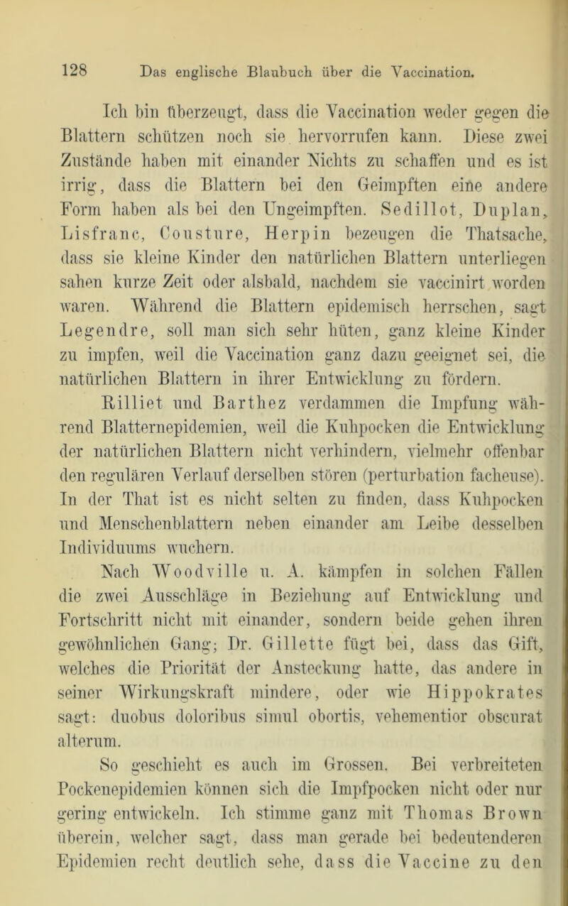 Ich hin üherzeug-t, dass die Vaccination weder gegen die Blattern scliützen noch sie hervorrnfen kann. Diese zwei Znstände haben mit einander Nichts zu schaffen und es ist irrig, dass die Blattern bei den Geimpften eine andere Form haben als bei den Ungeimpften. »Sedillot, Du plan, Lisfranc, Consture, Herpin bezeugen die Thatsache, dass sie kleine Kinder den natürlichen Blattern unterliegen sahen kurze Zeit oder alsbald, nachdem sie vaccinirt worden waren. Während die Blattern epidemisch herrschen, sagt Legendre, soll man sich sehr hüten, ganz kleine Kinder zu impfen, weil die Vaccination ganz dazu geeignet sei, die natürlichen Blattern in ihrer Entwicklung zu fördern. Rilliet und Barthez verdammen die Impfung wäh- rend Blatternepidemien, Aveil die Kuhpocken die Entwicklung der natürlichen Blattern nicht verhindern, vielmehr offenbar den regulären Verlauf derselben stören (perturbation facheuse). In der That ist es nicht selten zu finden, dass Kuhpocken und Menschenblattern neben einander am Leibe desselben Individuums Avuchern. Nach Woodville u. A. kämpfen in solchen Fällen die zwei Ausschläge in Beziehung auf EntAvicklung und Fortschritt nicht mit einander, sondern beide gehen ihren geAvöhnlichen Gang; Dr. Gillette fügt bei, dass das Gift, AA^elches die Priorität der Ansteckung hatte, das andere in seiner Wirkungskraft mindere, oder Avie Hippokrates sagt: duobus doloribus sinml obortis, vehementior obscurat alter um. So geschieht es auch im Grossen. Bei verbreiteten Pockenepidemien können sich die Impfpocken nicht oder nur gering entAvickeln. Ich stimme ganz mit Thomas Brown überein, Avelcher sagt, dass man gerade bei bedeutenderen Epidemien recht deutlich sehe, dass die Vaccine zu den