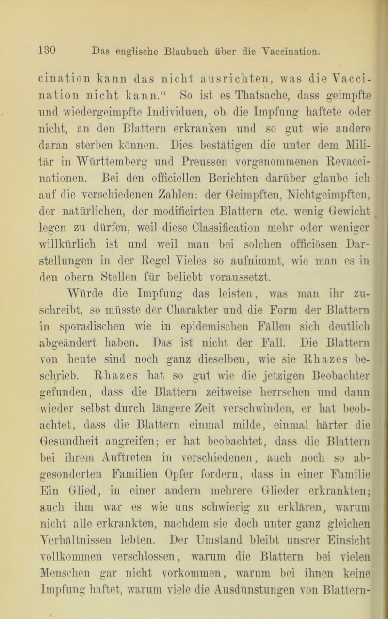 I ciliatioii kann das nicht aiisricliten, was die Yacci- nation niclit kann/' 8o ist es Tliatsache, dass geimpfte nnd wiedergeimpfte Individuen, oh, die Impfung haftete oder nicht, an den Blattern erkranken und so gut wie andere . daran sterilen können. Dies hestätiiren die unter dem Mili- | tiir in Württemberg und Preussen vorgenommenen Ilevacci- nationen. Bei den officiellen Berichten darüber glaube ich auf die verschiedenen Zahlen: der Geim])ften, Nichtgeimpften, der natürlichen, der modificirten Blattern etc. wenig Greivicht legen zu dürfen, weil diese Classification mehr oder weniger willkürlich ist und Aveil man bei solchen officiösen Dar- stellungen in der Regel Vieles so aufnimmt, Avie man es in den Obern Stellen für beliebt voraussetzt. Würde die Impfung das leisten, Avas man ihr zu- schreibt, so müsste der Charakter und die Form der Blatteni in sporadischen Avie in epidemischen Fällen sich deutlich abgeändert haben. Das ist nicht der Fall. Die Blattern von heute sind noch ganz dieselben, Avie sie Rhazes be- schrieb. Rhazes hat so gut Avie die jetzigen Beobachter gefunden, dass die Blattern zeitAveise herrschen und dann Avieder selbst durch längere Zeit verscliAvinden, er hat beob- achtet, dass die Blattern einmal milde, einmal härter die (lesundheit angreifen; er hat beobachtet, dass die Blattern l»ei ihrem Auftreten in verschiedenen, auch noch so ab- gesonderten Familien Opfer fordern, dass in einer Familie Ein Glied, in einer andern mehrere Glieder erkrankten; auch ihm Avar es Avie uns scliAvierig zu erklären, Avarum nicht alle erkrankten, nachdem sie doch unter ganz gleichen A’erhältnissen lebten. Der Umstand bleil)t unsrer Einsicht vollkommen verschlossen, Avarum die Blattern bei vielen Menschen gar nicht Vorkommen, Avarum hei ihnen keine Ini]>fung haftet, Avarum viele die Ausdünstungen von Blattern-