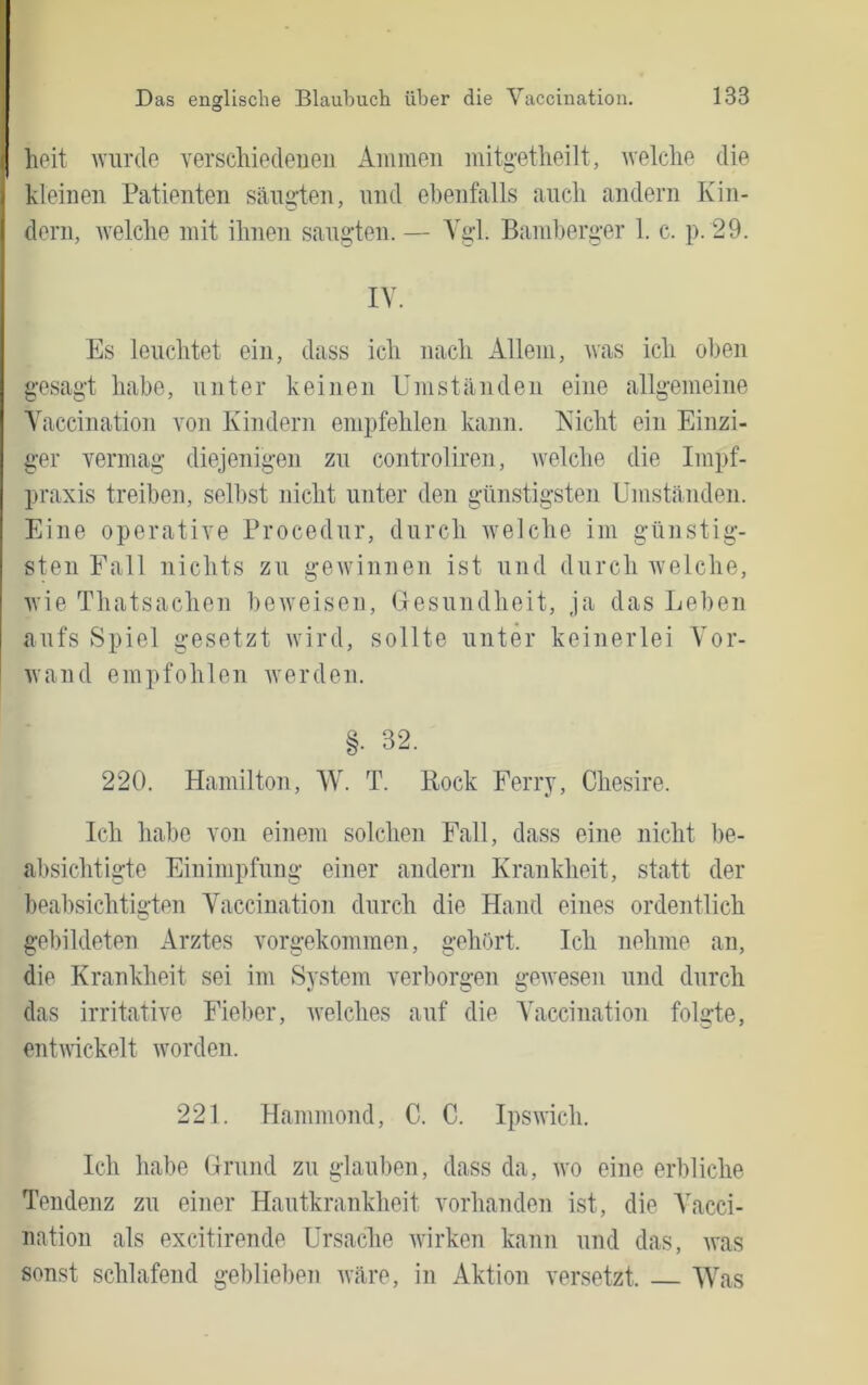 heit wurde verschiedenen Ammen mitüutheilt, welche die I kleinen Patienten säugten, und ebenfalls auch andern Kin- dern, welche mit ihnen saugten. — Vgl. Bamherger 1. c. p. 29. IV. Es leuchtet ein, dass ich nach Allem, was ich oben gesagt habe, unter keinen Umständen eine allgemeine Vaccination von Kindern empfehlen kann. Eicht ein Einzi- ger vermag diejenigen zu controliren, welche die Impf- praxis treiben, selbst nicht unter den günstigsten Umständen. Eine operative Procedur, durch welche im günstig- sten Fall nichts zu gewinnen ist und durch Avelche, Avie Thatsachen beAveisen, Uesundheit, ja das Leben aufs Spiel gesetzt Avird, sollte unter keinerlei Vor- Avand empfohlen Averden. §. 32. 220. Hamilton, W. T. Bock Ferry, Chesire. Ich habe von einem solchen Fall, dass eine nicht be- absichtigte Einimpfung einer andern Krankheit, statt der beabsichtigten Vaccination durch die Hand eines ordentlich gebildeten Arztes vorgekommen, gehört. Ich nehme an, die Krankheit sei im System verborgen geAvesen und durch das irritatHe Fieber, Avelches auf die Vaccination folgte, entAAickelt Avorden. 221. Hammond, C. C. IpsAvich. Ich habe ürund zu glauben, dass da, avo eine erbliche Tendenz zu einer Hautkrankheit vorhanden ist, die AAcci- nation als excitirende Ursache Avirken kann und das, Avas sonst schlafend geblieben Aväre, in Aktion versetzt. Was