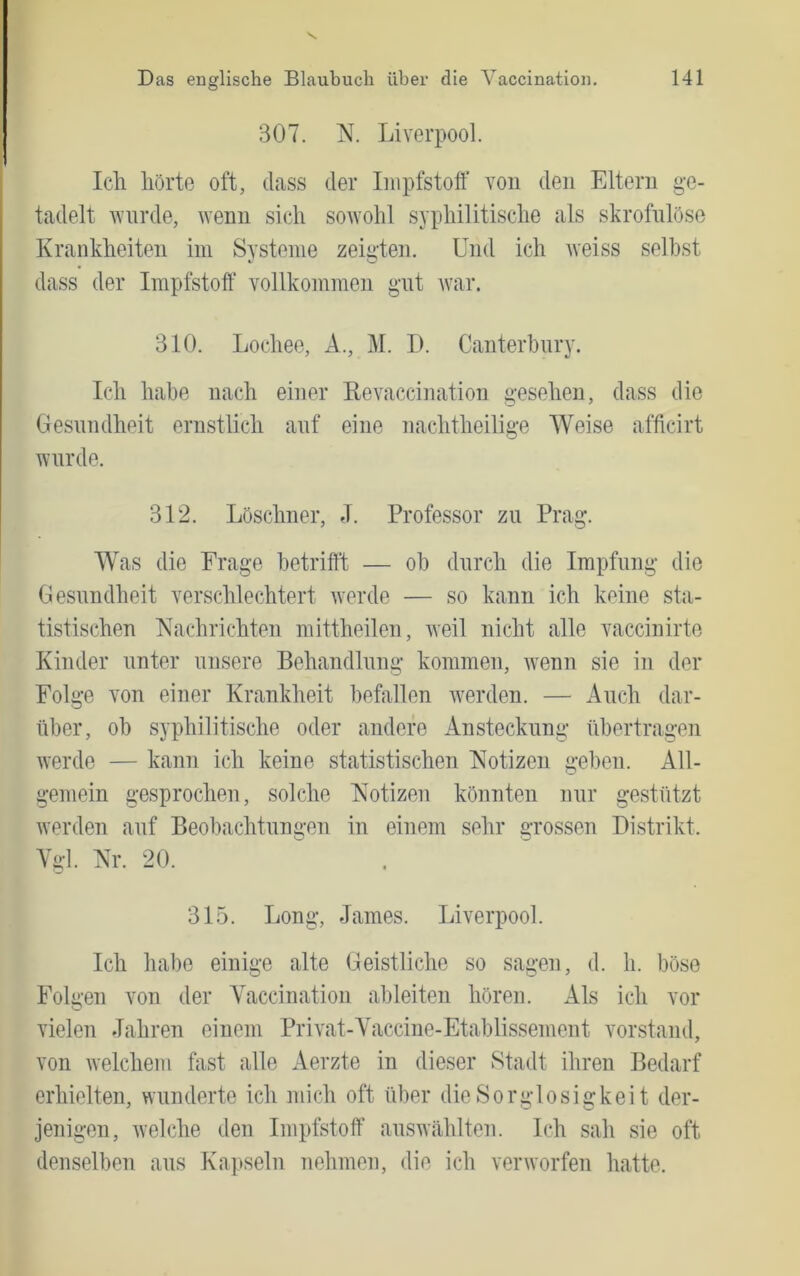 307. N. Liverpool. Icli hörte oft, dass der Impfstoff von den Eltern g-e- tadelt wurde, wenn sich soAvohl syphilitische als skrofulöse Krankheiten im Systeme zeigten. Und ich weiss seihst dass der Impfstoff’ vollkommen gut war. 310. Lochee, A., M. I). Canterhury. Ich habe nach einer ßevaccination gesehen, dass die Gesundheit ernstlich auf eine nachtheilige Weise afficirt wurde. 312. Löschner, J. Professor zu Prag. Was die Frage betrifft — ob durch die Impfung die Gesundheit verschlechtert werde — so kann ich keine sta- tistischen Nachrichten mittheilen, weil nicht alle vaccinirte Kinder unter unsere Behandlung kommen, wenn sie in der Folge von einer Krankheit befallen w^erden. — Auch dar- über, ob syphilitische oder andere Ansteckung übertragen werde — kann ich keine statistischen Notizen geben. All- gemein gesprochen, solche Notizen könnten nur gestützt werden auf Beobachtungen in einem sehr grossen Distrikt. Ygl. Nr. 20. 315. Long, James. Liverpool. Ich habe einige alte Geistliche so sagen, d. h. böse Folgen von der Yaccination ableiten hören. Als ich vor vielen Jahren einem Privat-Yaccine-Etablissement Vorstand, von welchem fast alle Aerzte in dieser Stadt ihren Bedarf erhielten, wunderte ich mich oft über die Sorglosigkeit der- jenigen, welche den Impfstoff auswählten. Ich sah sie oft denselben aus Ka])seln nehmen, die ich verworfen hatte.