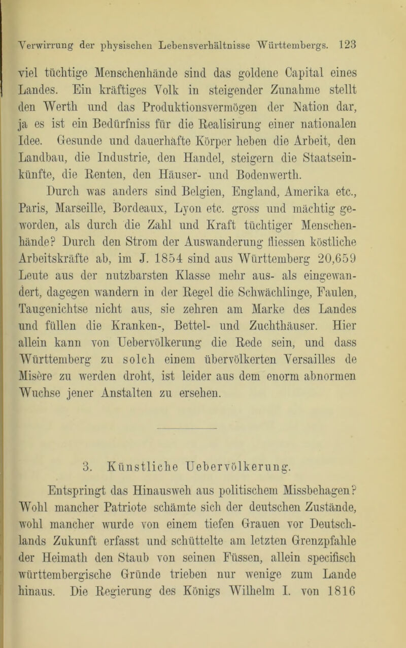 viel tüchtige Menschenhände sind das goldene Capital eines Landes. Ein kräftiges Volk in steigender Zunahme stellt den Werth und das Produktionsvermögen der Nation dar, ja es ist ein Bedürfniss für die Realisirung einer nationalen Idee. Glesunde und dauerliafte Körper heben die Arbeit, den Landbau, die Industrie, den Handel, steigern die Staatsein- künfte, die Renten, den Häuser- und Bodenwerth. Durch was anders sind Belgien, England, Amerika etc., Paris, Marseille, Bordeaux, Lyon etc. gross und mächtig ge- worden, als durch die Zahl und Kraft tüchtiger Menschen- hände? Durch den Strom der Auswanderung fliessen köstliche Arbeitskräfte ab, im J. 1854 sind aus Württemberg 20,659 Leute aus der nutzbarsten Klasse mehr aus- als eingewan- dert, dagegen wandern in der Regel die Schwächlinge, Faulen, Taugenichtse nicht aus, sie zehren am Marke des Landes und füllen die Kranken-, Bettel- und Zuchthäuser. Hier allein kann von Heber Völker ung die Rede sein, und dass Württemberg zu solch einem übervölkerten A^ersailles de Misöre zu werden droht, ist leider aus dem enorm abnormen Wüchse jener Anstalten zu ersehen. 3. Künstliche üebervölkerung. Entspringt das Hinausweh aus politischem Missbehagen? Wohl mancher Patriote schämte sich der deutschen Zustände, wohl mancher wurde von einem tiefen Dräuen vor Deutsch- lands Zukunft erfasst und schüttelte am letzten Drenzpfahle der Heimath den Staub von seinen Füssen, allein specifisch württembergische Gründe trieben nur wenige zum Lande hinaus. Die Regierung des Königs Wilhelm I. von 1816