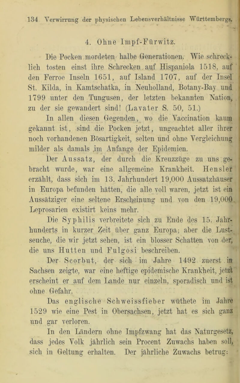 ä I 4. Ohne Impf-Fürwitz. Die Pocken mordeten- halbe Generationen. Wie schreck- i lieh tosten einst ihre Schrecken auf Hispaniola 1518, auf i den Ferroe Inseln 1651, auf Island 1707, auf der Insel ' St. Kilda, in Kamtschatka, in Neuholland, Botany-Bay und > 1799 unter den Tungusen, der letzten bekannten Nation, ' zu der sie gewandert sind! (Lavater S. 50, 51.) In allen diesen Gegenden, wo die Yaccination kaum | gekannt ist, sind die Pocken jetzt, ungeachtet aller ihrer i noch vorhandenen Bösartigkeit, selten und ohne Vergleichung | milder als damals .im Anfänge der Epidemien. Der Aussatz, der durch die Kreuzzüge zu uns ge- j bracht wurde, war eine allgemeine Krankheit. Hensler ! erzählt, dass sich im 13. Jahrhundert 19,000 Aussatzhäuser ' in Europa befunden hätten, die alle voll waren, jetzt ist ein j Aussätziger eine seltene Erscheinung und von den 19,000 I Leprosarien existirt keins mehr. Die Syphilis verbreitete sich zu Ende des 15. Jahr- hunderts in kurzer Zeit über ganz Europa; aber die Lust- seuche, die wir jetzt sehen, ist ein blosser Schatten von der, die uns Hutten und Fulgosi beschreiben. Der Scorbut, der sich im -Jahre 1492 zuerst in Sachsen zeigte, war eine heftige epidemische Krankheit, jetzt erscheint er auf dem Lande nur einzeln, sporadisch und ist ohne Gefahr. Das englische Sch weissfieber wüthete im Jahre 1529 wie eine Pest in Obersachsen, jetzt hat es sich ganz und gar verloren. In den Ländern ohne Impfzwang hat das Naturgesetz, dass jedes Volk jährlich sein Procent Zuwachs haben soll, sich in Geltung erhalten. Der jährliche Zuwachs betrug: