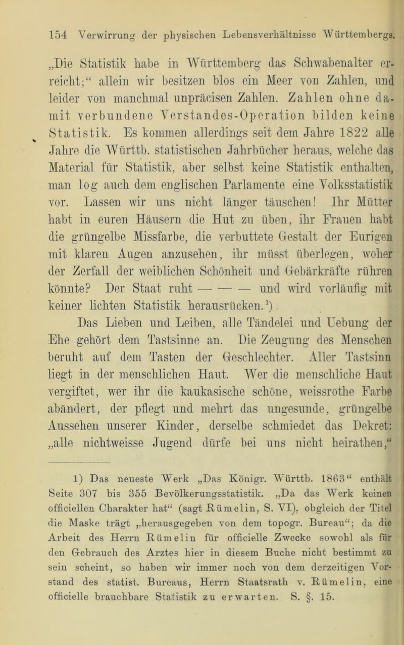 „Die Statistik habe in Württemberg- das Schwabenalter er- reicht;“ allein wir besitzen blos ein Meer von Zahlen, und leider von manchmal nnpräcisen Zahlen. Zahlen ohne da- mit verbundene Yerstandes-Operation bilden keine Statistik. Es kommen allerdings seit dem Jahre 1822 alle Jahre die AVürttb. statistischen Jahrbücher heraus, welche das Material für Statistik, aber selbst keine Statistik enthalten, man log auch dom englischen Parlamente eine Volksstatistik vor. Lassen wir uns nicht länger täuschen! Ihr Mütter habt in euren Häusern die Hut zu üben, ihr Frauen habt i die grüngelbe Missfarbe, die verbuttete Gestalt der Eurigeii mit klaren Augen anzusehen, ihr inüsst überlegen, woher der Zerfall der weiblichen Schönheit und Gebärkräfte rühren könnte? Der Staat ruht — — — und wird vorläufig mit keiner lichten Statistik herausrücken.’). Das Lieben und Leiben, alle Tändelei und Uebung der Ehe gehört dem Tastsinne an. Die Zeugung des Menschen beruht auf dem Tasten der Geschlechter. Aller Tastsinn liegt in der menschlichen Haut. Wer die menschliche Haut vergiftet, wer ihr die kaukasische schöne, weissrothe Farbe abändert, der pflegt und mehrt das ungesunde, grüngelbe Aussehen unserer Kinder, derselbe schmiedet das Dekret: „alle nichtweisse Jugend dürfe bei uns nicht heirathen,“ 1) Das neueste Werk „Das Königr. AVürttb. 1863“ enthält Seite 307 bis 355 Bevölkerungsstatistik. „Da das Werk keinen officielleu Charakter hat“ (sagt Rümelin, S. VI), obgleich der Titel die Maske trägt „herausgegeben von dem topogr. Bureau“; da die Arbeit des Herrn Rümelin für officielle Zwecke sowohl als für den Gebrauch des Arztes hier in diesem Buche nicht bestimmt zu sein scheint, so haben wir immer noch von dem derzeitigen Vor- stand des Statist. Bureaus, Herrn Staatsrath v. Rümelin, eine officielle brauchbare Statistik zu erwarten. S. §. 15.