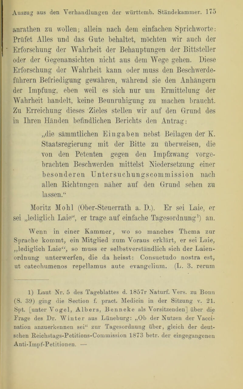 anrathen zu wollen; allein nacli dem einfachen Sprichworte: Prüfet Alles und das Gute behaltet, möchten wir auch der Erforschung- der Wahrheit der Behauptungen der Bittsteller oder der Gegenansichten nicht aus dem Wege gehen. Diese Erforschung der Wahrheit kann oder muss den Beschwerde- führern Befriedigung gewähren, während sie den Anhängern der Impfung, eben weil es sich nur um Ermittelung der Wahrheit handelt, keine Beunruhigung zu machen l)raucht. Zu Erreichung dieses Zieles stellen wir auf den Grund des in Ihren Händen befindlichen Berichts den Antrag: „die sämmtlichen Eingaben nebst Beilagen der Iv. Staatsregierung mit der Bitte zu überweisen, die von den Petenten gegen den Impfzwang vorge- brachten Beschwerden mittelst Hiedersetzung einer besonderen Untersuchungscommission nach allen Richtungen näher auf den Grund sehen zu lassen.“ Moritz Mo hl (Ober-Steuerrath a. D.). Er sei Laie, er sei „lediglich Laie“, er trage auf einfache Tagesordnung^) an. Wenn in einer Kammer, wo so manches Thema zur Sprache kommt, ein Mitglied zum Voraus erklärt, er sei Laie, „lediglich Laie'^g so muss er selbstverständlich sich der Laien- ordnung unterwerfen, die da heisst: Consuetudo nostra est, ut catechumenos repellamus aute evangelium. (L. 3. rerum 1) Laut Nr. 5 des Tageblattes d. 1857r Naturf. Vers, zu Boun (S. 39) ging die Section f. pract. Medicin in der Sitzung v. 21. Spt. [unter Vogel, Albers, Benneke als Vorsitzenden] über die Frage des Dr. Winter aus Lüneburg: ,,Ob der Nutzen der Vacci- nation anzuerkennen sei“ zur Tagesordnung über, gleich der deut- schen Reichstags-Petitions-Commission 1873 betr. der eingegangenen Anti-Impf-Petitionen. —