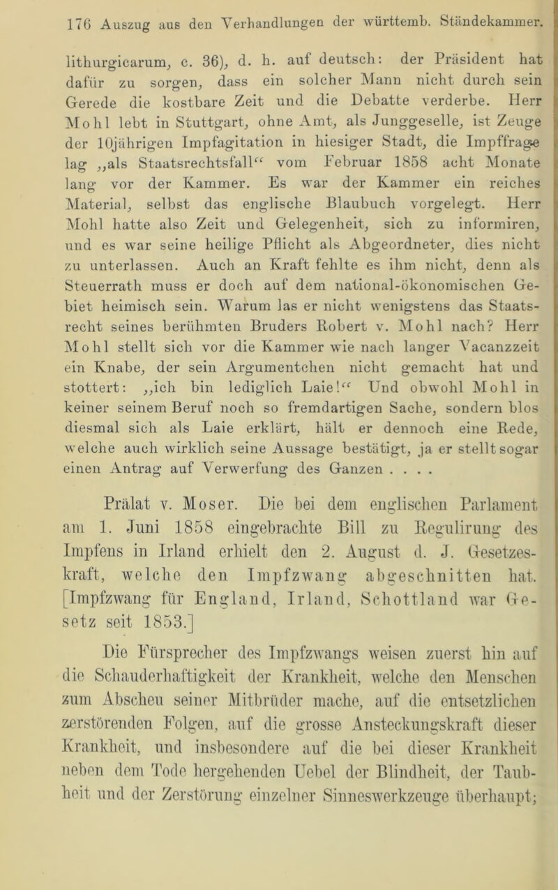 lithurgicarum, c. 36), d. h. auf deutsch; der Präsident hat dafür zu sorgen, dass ein solcher Mann nicht durch sein Gerede die kostbare Zeit und die Debatte verderbe, Herr Mo hl lebt in Stuttgart, ohne Amt, als Junggeselle, ist Zeuge der 10jährigen Impfagitation in hiesiger Stadt, die Impffrage lag „als StaatsrechtsfalP^ vom Februar 1858 acht Monate lang- vor der Kammer. Es war der Kammer ein reiches Material, selbst das englische Blaubuch vorgelegt. Herr Mohl hatte also Zeit und Gelegenheit, sich zu informiren, und es war seine heilige Pflicht als Abgeordneter, dies nicht zu unterlassen. Auch an Kraft fehlte es ihm nicht, denn als Steuerrath muss er doch auf dem national-ökonomischen Ge- biet heimisch sein. Warum las er nicht wenigstens das Staats- recht seines berühmten Bruders Robert v. Mohl nach? Herr Mohl stellt sich vor die Kammer wie nach langer Vacanzzeit ein Knabe, der sein Argumentchen nicht gemacht hat und stottert: „ich bin lediglich Laie!^^ Und obwohl Mohl in keiner seinem Beruf noch so fremdartigen Sache, sondern blos diesmal sich als Laie erklärt, hält er dennoch eine Rede, welche auch wirklich seine Aussage bestätigt, ja er stellt sogar einen Antrag auf Verwerfung des Ganzen .... Prälat V. Moser. Die bei dem englischen Parlament am 1. Juni 1858 eingebrachte Bill zu Regulirung des Impfens in Irland erhielt den 2. August d. J. Gesetzes- kraft, welche den Impfzwang abgeschnitten hat. [Impfzwang für England, Irland, Schottland war Ge- setz seit 1853.] Die Fürsprecher des Impfzwangs weisen zuerst hin auf die Schauderhaftigkeit der Krankheit, welche den Menschen zum Abscheu seiner Mitbrüder mache, auf die entsetzlichen zerstörenden Folgen, auf die grosse Ansteckungskraft dieser Krankheit, und insbesondere auf die bei dieser Krankheit neben dem Tode hergehenden Uebel der Blindheit, der Taub- heit und der Zerstörung einzelner Sinneswerkzeuge überhaupt;