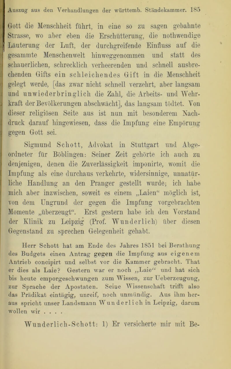 Gott die Menschheit führt, in eine so zu sagen gebahnte Strasse, wo aller eben die Erschütterung, die nothwendige Läuterung der Luft, der durchgreifende Einfluss auf die gesaniinte Menschemvelt hinweggenommen und statt des schauerlichen, schrecklich verheerenden und schnell ausbre- chenden Gifts ein schleichendes Gift in die Menschheit gelegt werde, [das zwar nicht schnell verzehrt, aber langsam und unwiederbringlich die Zahl, die Arbeits- und Wehr- kraft der Bevölkerungen abschwächt], das langsam tödtet. Von dieser religiösen Seite aus ist nun mit besonderem Nach- druck darauf hingewieseii, dass die Impfung eine Empörung gegen Gott sei. Sigmund Schott, Advokat in Stuttgart und Abge- ordneter für Böblingen: Seiner Zeit gehörte ich auch zu denjenigen, denen die Zuverlässigkeit imponirte, womit die Impfung als eine durchaus verkehrte, widersinnige, unnatür- liche Handlung an den Pranger gestellt wurde; ich habe mich aber inzwischen, soweit es einem „Laien“ möglich ist, von dem Ungrund der gegen die Impfung vorgebrachten Momente „überzeugt“. Erst gestern habe ich den Vorstand der Klinik zu Leipzig (Prof. AV und er lieh) über diesen Gegenstand zu sprechen Gelegenheit gehabt. Herr Schott hat am Ende des Jahres 1851 bei Berathung des Budgets einen Antrag gegen die Impfung aus eigenem Antrieb concipirt und selbst vor die Kammer gebracht. That er dies als Laie? Gestern %var er noch „Laie^^ und hat sich bis heute emporgeschwungen zum Wissen, zur Ueberzeugung, zur Sprache der Apostaten. Seine Wissenschaft trifft also das Prädikat eintägig, unreif, noch unmündig. Aus ihm her- aus spricht unser Landsmann Wunderlich in Leipzig, darum wollen wir .... Wunderlich-Schott: 1) Er versicherte mir mit Be-