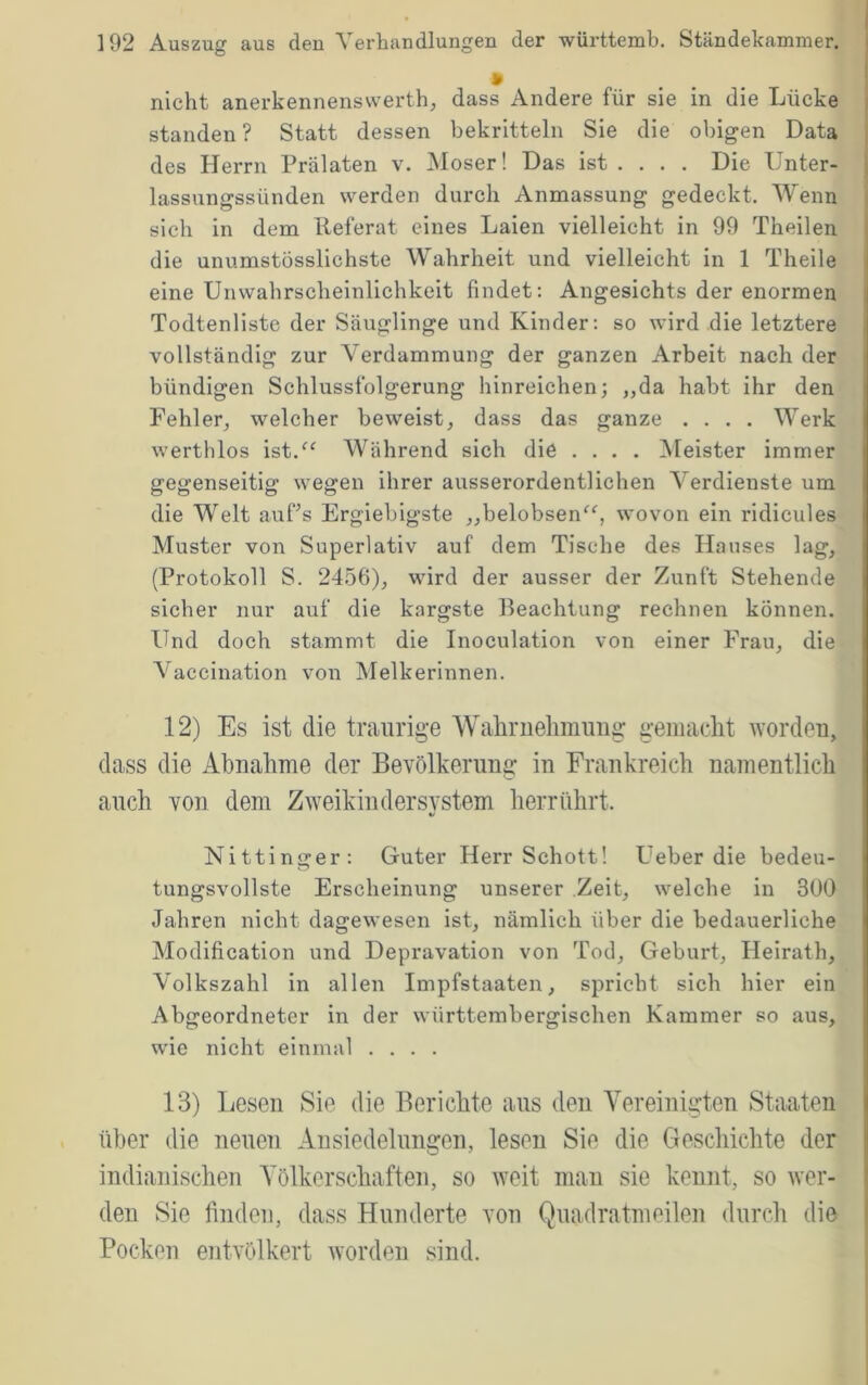 • nicht anerkennensvverth, dass Andere für sie in die Lücke standen ? Statt dessen bekritteln Sie die obigen Data des Herrn Prälaten v. Moser! Das ist ... . Die Unter- lassungssünden werden durch Anmassung gedeckt. Wenn sich in dem Referat eines Laien vielleicht in 99 Theilen die unumstösslichste Wahrheit und vielleicht in 1 Theile | I eine Unwahrscheinlichkeit findet; Angesichts der enormen Todtenliste der Säuglinge und Kinder: so wird die letztere vollständig zur Verdammung der ganzen Arbeit nach der bündigen Schlussfolgerung hinreichen; „da habt ihr den Fehler^ welcher beweist, dass das ganze .... Werk werthlos ist.^‘ Während sich die .... Meister immer i gegenseitig wegen ihrer ausserordentlichen Verdienste um | die Welt auPs Ergiebigste „belobsen^b wovon ein ridicules l Muster von Superlativ auf dem Tische des Hauses lag, ' (Protokoll S. 2456), wird der ausser der Zunft Stehende sicher nur auf die kärgste Beachtung rechnen können. Und doch stammt die Inoculation von einer Frau, die Vaccination von Melkerinnen. 12) Es ist die traurige Wahruehmmig gemacht worden, dass die Abnahme der Bevölkerung in Frankreich namentlich auch von dem Zweikindersvstem herrührt. Nittinger: Guter Herr Schott! Ueber die bedeu- i tungsvollste Erscheinung unserer Zeit, welche in 300 ^ Jahren nicht dagewesen ist, nämlich über die bedauerliche I Modification und Depravation von Tod, Geburt, Heirath, i Volkszahl in allen Impfstaaten, spricht sich hier ein | Abgeordneter in der württembergischen Kammer so aus, | wie nicht einmal .... 13) Lesen Sie die Berichte aus den Vereinigten Staaten i über die neuen Ansiedelungen, lesen Sie die Geschichte der indianischen Völkerschaften, so weit man sie kennt, so wer- ' den Sie finden, dass Hunderte von Quadratmeilen durch die Pocken entvölkert worden sind.