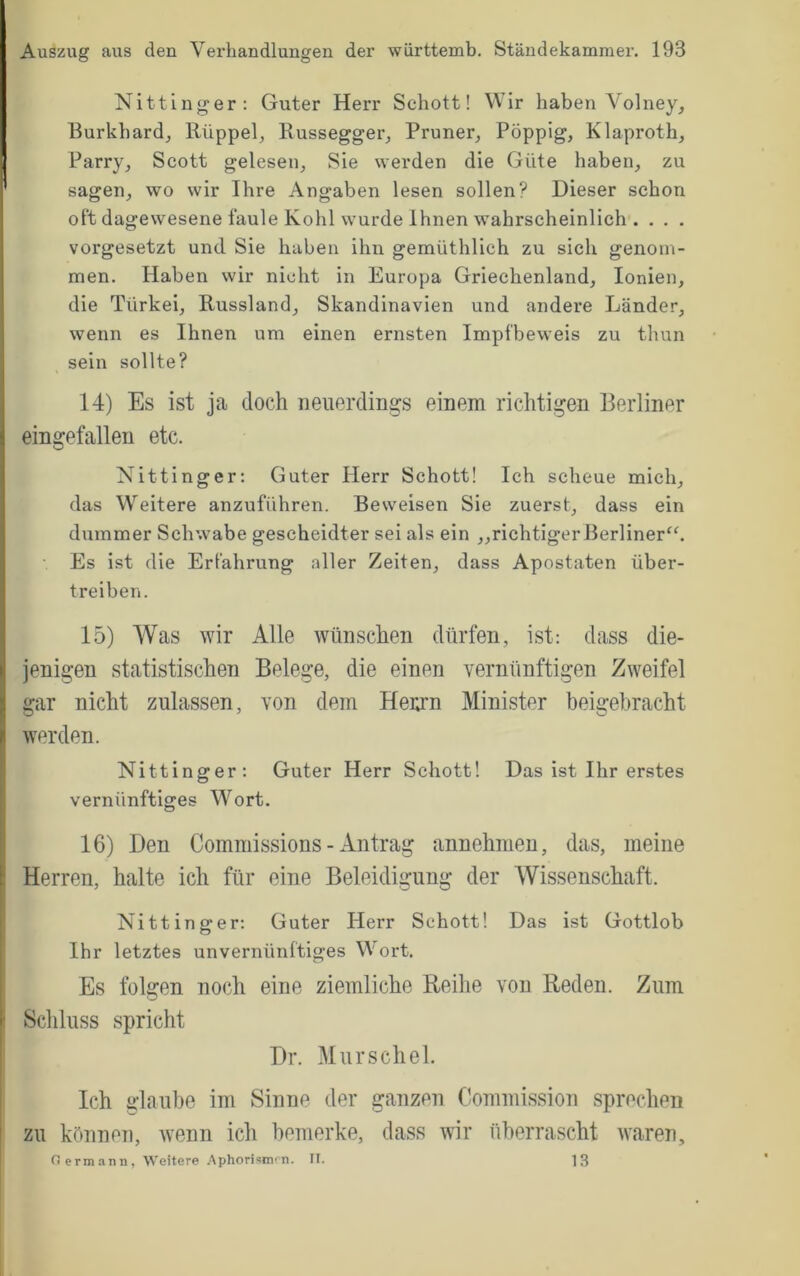 Nittinger; Guter Herr Schott! Wir haben Volney^ Burkhardj Rüppeb Russegger_, Pruner^ PÖppig, Klaproth, Parry^ Scott gelesen. Sie werden die Güte haben, zu sagen, wo wir Ihre Angaben lesen sollen? Dieser schon oft dagewesene faule Kohl wurde Ihnen wahrscheinlich . . . . vorgesetzt und Sie haben ihn gemüthlich zu sich genoni- men. Haben wir nicht in Europa Griechenland, lonien, die Türkei, Russland, Skandinavien und andere Länder, wenn es Ihnen um einen ernsten Impfbeweis zu thun sein sollte? 14) Es ist ja doch neuerdings einem richtigen Berliner eingefallen etc. Nittinger; Guter Herr Schott! Ich scheue mich, das Weitere anzuführen. Beweisen Sie zuerst, dass ein dummer Schwabe gescheidter sei als ein „richtiger Berliner^'. Es ist die Erfahrung aller Zeiten, dass Apostaten über- treiben. 15) Was wir Alle wünschen dürfen, ist: dass die- jenigen statistischen Belege, die einen vernünftigen Zweifel gar nicht zulassen, von dem Heiu'n Minister beigebracht werden. Nittinger: Guter Herr Schott! Das ist Ihr erstes vernünftiges Wort. 16) Den Commissions - Antrag annehmen, das, meine Herren, halte ich für eine Beleidigung der Wissenschaft. Nittinger: Guter Herr Schott! Das ist Gottlob Ihr letztes unvernünftiges Wort. Es folgen noch eine ziemliche Reihe von Reden. Zum Schluss spricht Dr. Mur sch el. Ich glaube im Sinne der ganzen Commission sprechen zu können, Avenn ich bemerke, dass wir überrascht waren, o ermann. Weitere .\phorismrn. II. 13