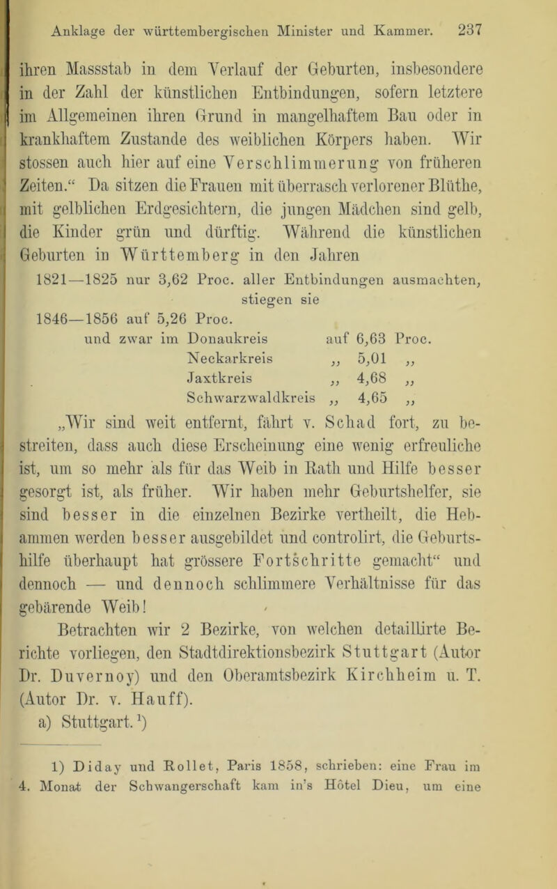 ini Allgemeinen ihren Grund in mangelhaftem Bau oder in krankhaftem Zustande des weiblichen Körpers haben. AVir stossen auch hier auf eine A^erschlimmerung von früheren Zeiten.“ Da sitzen die Frauen mit überrasch verlorener Blüthe, mit gelblichen Erdgesichtern, die jungen Alädchen sind gelb, die Kinder grün und dürftig. AVährend die künstlichen Geburten in AVürttemberg in den Jahren 1821—1825 nur 3,62 Proc. aller Entbindungen ausmaehten, stiegen sie 1846—1856 auf 5,26 Proc. und zwar im Donaukreis Neckarkreis Jaxtkreis Schwarzwaldkreis auf 6,63 Proc. „ 5,01 „ „ 4,68 „ „ 4,65 „ „AVir sind weit entfernt, fährt v. Sch ad fort, zu be- streiten, dass auch diese Erscheinung eine wenig erfreuliche ist, um so mehr als für das AVeib in Eath und Hilfe besser gesorgt ist, als früher. AA^ir haben mehr Geburtshelfer, sie sind besser in die einzelnen Bezirke vertheilt, die Heb- ammen werden besser ausgebildet und controlirt, die Geburts- hilfe überhaupt hat grössere Fortschritte gemacht“ und dennoch — und dennoch schlimmere Verhältnisse für das gebärende AVeib! Betrachten wir 2 Bezirke, von welchen detaillirte Be- richte vorliegen, den Stadtdirektionsbezirk Stuttgart (Autor Dr. Duvernoy) und den Oberamtsbezirk Kirchheim u. T. (Autor Dr. v. Hauff), a) Stuttgart.^) 1) Diday und Rollet, Paris 1858, schrieben: eine Frau im 4. Monat der Schwangerschaft kam in’s Hotel Dieu, um eine