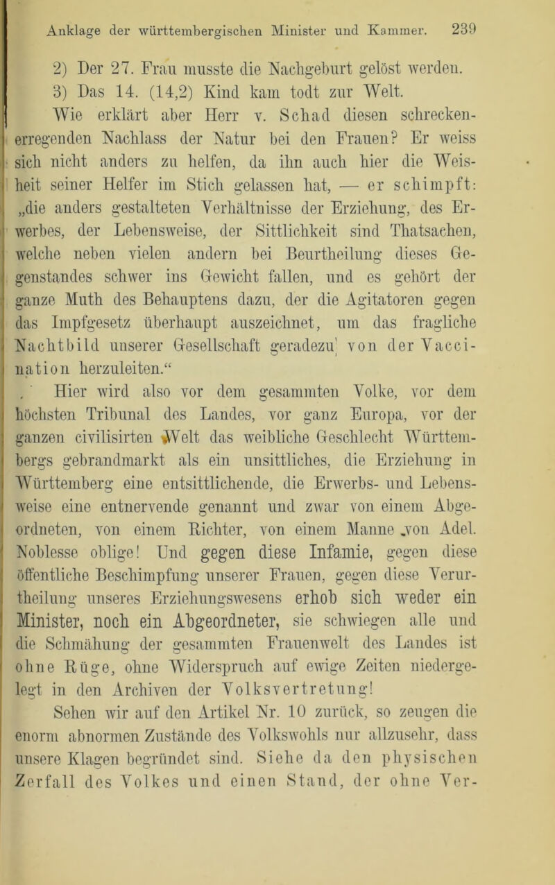 2) Der 27. Frau musste die Tvachg’eburt gelöst tverdeii. 3) Das 14. (14,2) Kind kam todt zur Welt. Wie erklärt aber Herr v. Sch ad diesen schrecken- erregenden Nachlass der Natnr hei den Frauen? Er weiss sich nicht anders zu helfen, da ihn auch hier die Weis- heit seiner Helfer im Stich gelassen hat, — er schimpft: „die anders gestalteten Verhältnisse der Erziehung, des Er- werbes, der Lebensweise, der Sittlichkeit sind Thatsachen, welche neben vielen andern bei Benrtheilung dieses Ge- genstandes schwer ins Gewicht fallen, nnd es gehört der ganze Muth des Behauptens dazu, der die Agitatoren gegen das Impfgesetz überhaupt auszeichnet, um das fragliche Nachtbild unserer Gesellschaft geradezu' von der Vacci- nation herzuleiten.“ Hier wird also vor dem gesammten Volke, vor dem höchsten Tribunal des Landes, vor ganz Europa, vor der ganzen civilisirten V^Velt das weibliche Geschlecht Württem- bergs gebrandmarkt als ein unsittliches, die Erziehung in Württemberg eine entsittlichende, die Erwerbs- nnd Lebens- weise eine entnervende genannt und zAvar von einem Abge- ordneten, von einem Eichter, von einem Manne ,von Adel. Noblesse oblige! Und gegen diese Infamie, gegen diese öffentliche Beschimpfnng unserer Frauen, gegen diese A^erur- theilnng unseres Erziehungswesens erhob sich weder ein Minister, noch ein Abgeordneter, sie schwiegen alle und die Schmähung der gesammten Frauenwelt des Landes ist ohne Rüge, ohne AViderspruch auf ewige Zeiten niederge- legt in den Archiven der Volksvertretung! Sehen wir auf den Artikel Nr. 10 zurück, so zeugen die enorm abnormen Zustände des A’^olkswohls nur allzusehr, dass unsere Klagen begründet sind. Siehe da den physischen Zerfall des A^olkes und einen Stand, der ohne A^er-