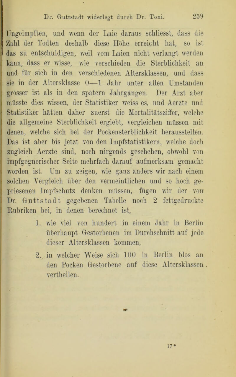 Ungoiinpfteii, und Aveim der Laie daraus schliesst, dass die Zahl der Todten deshalb diese Höhe erreicht hat, so ist das zu entschuldigen, weil vom Laien nicht verlangt werden kann, dass er wisse, Avie verschieden die Sterblichkeit an und für sich in den verschiedenen Altersklassen, und dass sie in der Altersklasse 0—1 Jahr unter allen Umständen grösser ist als in den spätem Jahrgängen. Der Arzt aber müsste dies wissen, der Statistiker Aveiss es, und Aerzte und Statistiker hätten daher zuerst die Mortalitätsziffer, Avelche die allgemeine Sterblichkeit ergiebt, vergleichen müssen mit denen, Avelche sich bei der Pockensterblichkeit heraussteilen. Das ist aber bis jetzt von den Impfstatistikern, Avelche doch zugleich Aerzte sind, noch nirgends geschehen, obAVohl von impfgegnerischer Seite mehrfach darauf aufmerksam gemacht Avorden ist. Um zu zeigen, Avie ganz anders Avir nach einem solchen Yergleich über den vermeintlichen und so hoch ge- priesenen Impfschutz denken müssen, fügen Avir der von Dr. Guttstadt gegebenen Tabelle noch 2 fettgedruckte Rubriken bei, in denen berechnet ist, 1. Avie viel von hundert in einem Jahr in Berlin überhaupt Gestorbenen im Durchschnitt auf jede dieser Altersklassen kommen, 2. in Avelcher Weise sich 100 in Berlin blos an den Pocken Gestorbene auf diese Altersklassen. vertheilen. 17*