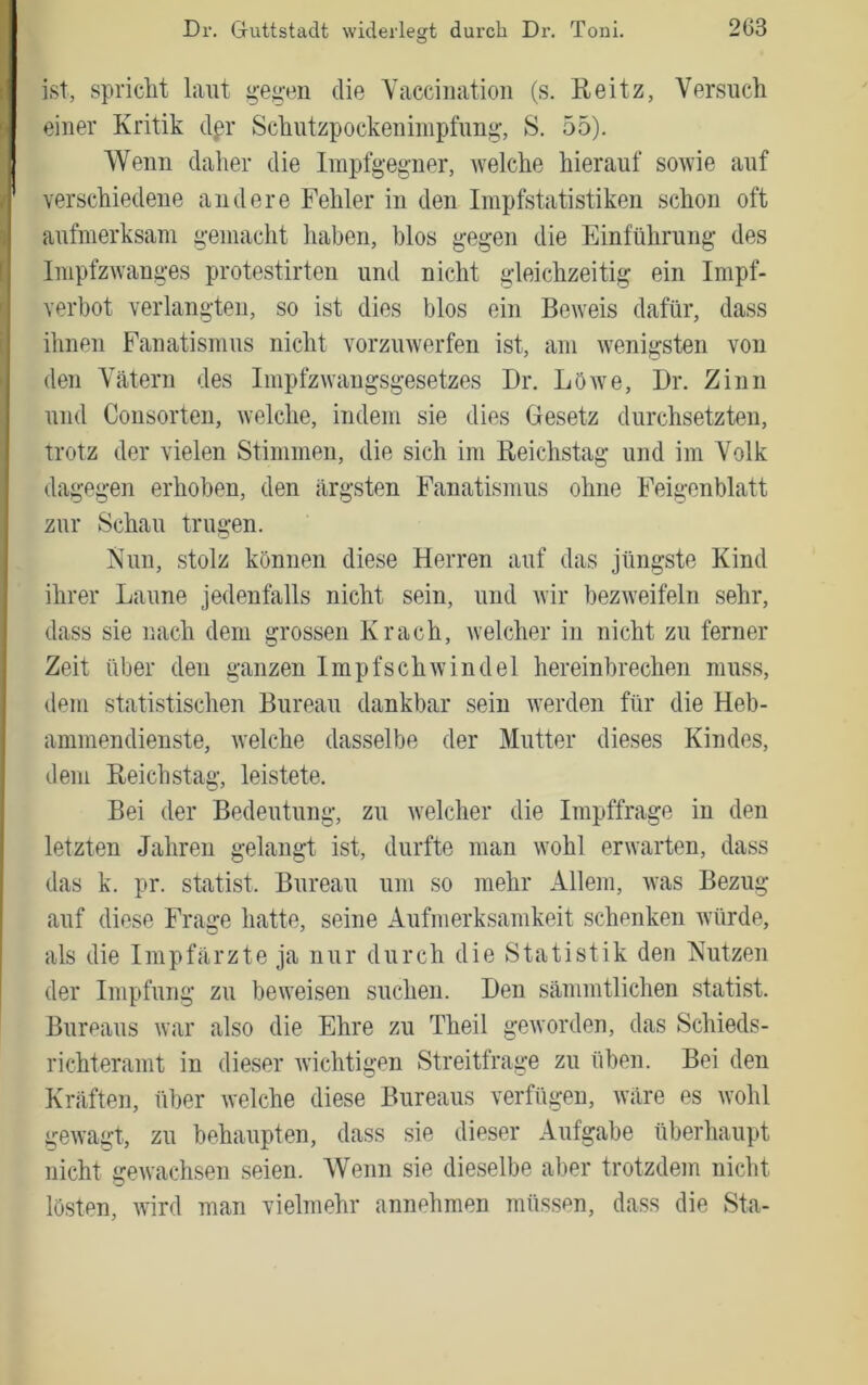 ist, spricht laut ^-eg-en die Yaccimitiou (s. Heitz, Versuch einer Kritik d^r Schutzpockeniiupfimg, 8. 55). Wenn daher die Impfgeg-ner, welche hierauf sowie auf verschiedeue andere Fehler in den Impfstatistiken schon oft aufmerksam g*emacht haben, blos g'egen die Einführung- des Impfzwang-es protestirten und nicht g-leichzeitig; ein Impf- verbot verlangten, so ist dies blos ein Beweis dafür, dass ihnen Fanatismus nicht vorzuwerfen ist, am wenigsten von den Vätern des Impfzwangsgesetzes Dr. LöAve, Dr. Zinn und Consorten, welche, indem sie dies Gesetz durchsetzten, trotz der vielen Stimmen, die sich im Reichstag und im Volk dagegen erhoben, den ärgsten Fanatismus ohne Feigenblatt zur Schau trugen. Nun, stolz können diese Herren auf das jüngste Kind ihrer Laune jedenfalls nicht sein, und Avir bezAveifeln sehr, dass sie nach dem grossen Krach, Avelcher in nicht zu ferner Zeit über den ganzen ImpfschAvindel hereinbrechen muss, dem statistischen Bureau dankbar sein Averden für die Heb- ammendienste, Avelche dasselbe der Mutter dieses Kindes, dem Reichstag, leistete. Bei der Bedeutung, zu Avelcher die Impffrage in den letzten Jahren gelangt ist, durfte man Avohl erAvarten, dass das k. pr. Statist. Bureau um so mehr Allem, Avas Bezug auf diese Fraffe hatte, seine Aufmerksamkeit schenken Avürde, als die Impfärzte ja nur durch die Statistik den Nutzen der Impfung zu beAveisen suchen. Den sämmtlichen Statist. Bureaus Avar also die Ehre zu Theil geAvorden, das Schieds- richteramt in dieser Avichtigen Streitfrage zu üben. Bei den Kräften, über welche diese Bureaus verfügen, wäre es Avohl geAvagt, zu behaupten, dass sie dieser Aufgabe überhaupt nicht geAvachsen seien. Wenn sie dieselbe aber trotzdem nicht lösten, A\ird man vielmehr annehmen müssen, dass die Sta-