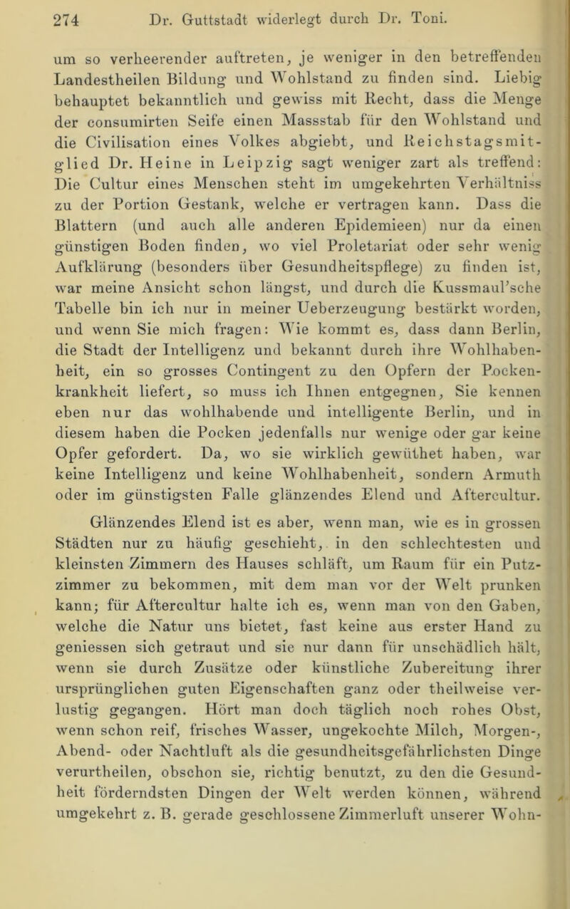 um so verheerender auftreten, je weniger in den betreffenden Landestheilen Bildung und Wohlstand zu finden sind. Liebig behauptet bekanntlich und gewiss mit Recht, dass die Menge der consumirten Seife einen Massstab für den Mohlstand und ] die Civilisation eines Volkes abgiebt, und Reichstagsmit- ' glied Dr. Heine in Leipzig sagt weniger zart als treffend; Die Cultur eines Menschen steht im umgekehrten Verhältniss zu der Portion Gestank, welche er vertragen kann. Dass die Blattern (und auch alle anderen Epidemieen) nur da einen günstigen Boden finden, wo viel Proletariat oder sehr wenig Aufklärung (besonders über Gesundheitspfiege) zu finden ist, war meine Ansicht schon längst, und durch die RussmauTsche Tabelle bin ich nur in meiner Ueberzeugung bestärkt worden, und wenn Sie mich fragen: AVie kommt es, dass dann Berlin, die Stadt der Intelligenz und bekannt durch ihre Wohlhaben- heit, ein so grosses Contingent zu den Opfern der Pocken- krankheit liefert, so muss ich Ihnen entgegnen. Sie kennen eben nur das wohlhabende und intelligente Berlin, und in diesem haben die Pocken jedenfalls nur wenige oder gar keine Opfer gefordert. Da, wo sie wirklich gewüthet haben, war keine Intelligenz und keine IVohlhabenheit, sondern Armuth oder im günstigsten Falle glänzendes Elend und Aftercultur. Glänzendes Elend ist es aber, wenn man, wie es in grossen Städten nur zu häufig geschieht, in den schlechtesten und kleinsten Zimmern des Hauses schläft, um Raum für ein Putz- zimmer zu bekommen, mit dem man vor der Welt prunken kann; für Aftercultur halte ich es, wenn man von den Gaben, welche die Natur uns bietet, fast keine aus erster Hand zu geniessen sich getraut und sie nur dann für unschädlich hält, wenn sie durch Zusätze oder künstliche Zubereitung ihrer ursprünglichen guten Eigenschaften ganz oder theilweise ver- lustig gegangen. Hört man doch täglich noch rohes Obst, wenn schon reif, frisches Wasser, ungekochte Milch, Morgen-, Abend- oder Nachtluft als die gesundheitsgefährlichsten Dinge verurtheilen, obschon sie, richtig benutzt, zu den die Gesund- heit förderndsten Dingen der Welt werden können, während umgekehrt z. B. gerade geschlossene Zimmerluft unserer Wohn-