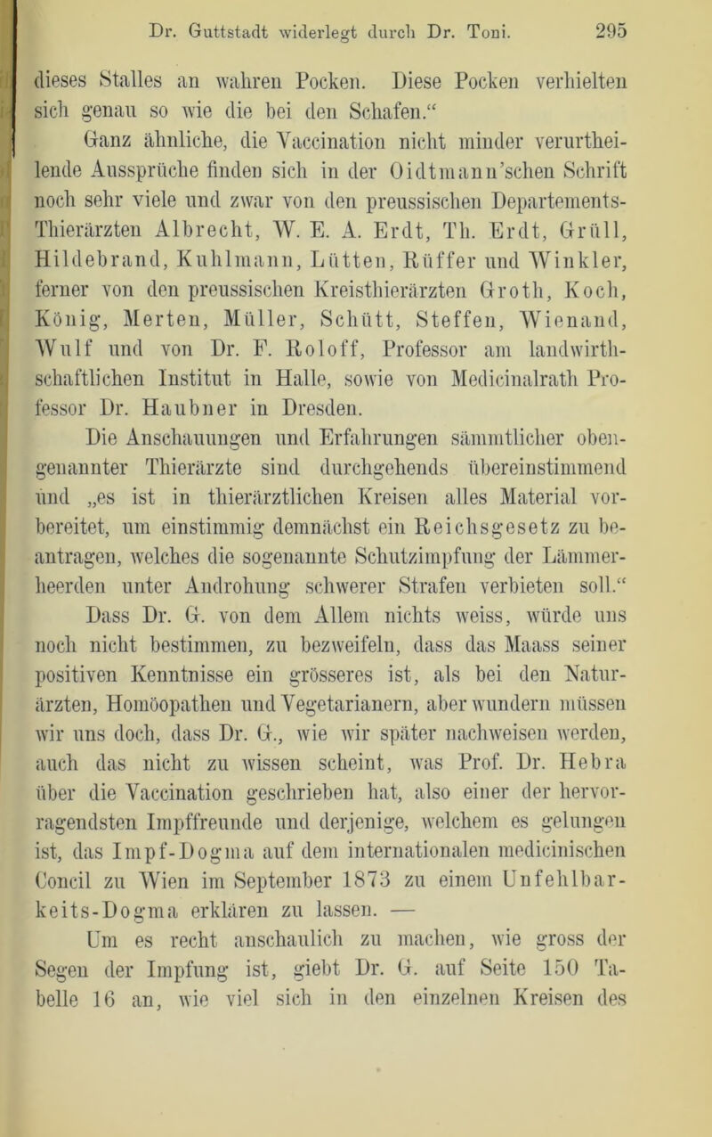 fii I fl l I dieses Stalles an wahren Pocken. Diese Pocken verhielten sich genau so wie die bei den Schafen.“ Ganz ähnliche, die Yaccination nicht minder verurthei- lende Anssprüche finden sich in der Oidtniann’schen Schrift noch sehr viele und zwar von den preussischen Departements- Thierärzten Albrecht, W. E. A. Er dt, Th. Er dt, Grüll, Hildebrand, Knhlmann, Lütten, Rüffer und Winkler, ferner von den preussischen Kreisthierärzten Groth, Koch, König-, Merten, Müller, Schütt, Steffen, Wienand, Wulf und von Dr. F. Roloff, Professor am landwirth- schaftlichen Institut in Halle, sowie von Medicinalrath Pro- fessor Dr. Haubner in Dresden. Die Anschauungen und Erfahrungen sämmtlicher oben- genannter Thierärzte sind durchgehends ül)ereinstimmend und „es ist in thierärztlichen Kreisen alles Material vor- bereitet, um einstimmig demnächst ein Reichsgesetz zu be- antragen, Avelches die sogenannte Schutzimpfung der Lämmer- heerden unter Androhung schwerer Strafen verbieten soll.“ Dass Dr. G. von dem Allem nichts Aveiss, würde uns noch nicht bestimmen, zu bezweifeln, dass das Maass seiner positiven Kenntnisse ein grösseres ist, als bei den Natur- ärzten, Homöopathen und Vegetarianern, aberAvundern müssen Avir uns doch, dass Dr. G., Avie Avir später nacliAveisen Averden, auch das nicht zu Avissen scheint, Avas Prof. Dr. Hebra über die Yaccination geschrieben hat, also einer der her\'or- ragendsten Impffreunde und derjenige, Avelchem es gelungen ist, das Impf-Dogma auf dem internationalen medicinischen Concil zu Wien im September 1873 zu einem Unfehlbar- keits-Dogma erklären zu lassen. — Um es recht anschaulich zu machen, wie gross der Segen der Impfung ist, giebt Dr. G. auf Seite 150 Ta- belle 16 an, AA'ie viel sich in den einzelnen Kreisen des