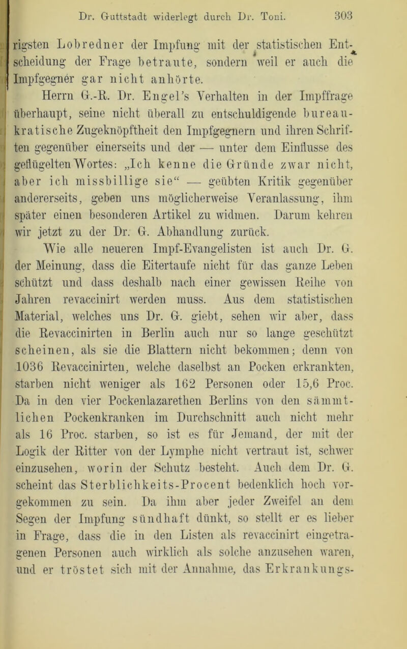 ; rigsten Lobredner der Impfung’ mit der statistischen Ent-^ ' Scheidung- der Frag-e betraute, sondern Aveil er auch die ij Impfg-eg-ner gar nicht anhörte. j Herrn G.-H. Dr. EngeFs Verhalten in der Impffrage I überhaupt, seine nicht überall zu entschuldigende bureau- I kratische Zngeknöpftheit den Impfgegnern und ihren Schrif- •j teil gegenüber einerseits und der — unter dem Eintlusse des y, gellügelteuWortes: „Ich kenne die Gründe zwar nicht, aber ich missbillige sie“ — geübten Kritik gegenüber [ andererseits, geben uns möglicherweise A^eranlassung, ihm I spater einen besonderen Artikel zu Avidmeii. Darum kehren wir jetzt zu der Dr. G. Abhandlung zurück. Wie alle neueren Impf-Evangelisten ist auch Dr. G. der Meinung, dass die Eitertaufe nicht für das ganze Leben schützt und dass deshalb nach einer gewissen lieilie von Jahren revaccinirt Averdeii muss. Aus dem statistischen Material, ivelches uns Dr. G. giebt, sehen Avir aber, dass die Eevaccinirteu in Berlin auch nur so lauge geschützt scheinen, als sie die Blattern nicht bekommen; denn von 1036 Bevaccinirteu, Avelche daselbst an Pocken erkrankten, starben nicht Aveniger als 162 Personen oder 15,6 Proc. Da in den vier Pockenlazaretheu Berlins von den sämmt- licheii Pockenkranken im Durchschnitt auch nicht mehr als 16 Proc. starben, so ist es für Jemand, der mit der Logik der Bitter von der Lymphe nicht vertraut ist, scliAver einzusehen, Avorin der Schutz besteht. Auch dem Dr. G. scheint das Sterblichkeits-Procent bedenklich hoch vor- gekommen zu sein. Da ihm aber jeder ZAveifel an dem Segen der Impfung sündhaft dünkt, so stellt er es lieber in Frage, dass die in den Listen als revaccinirt eingetra- genen Personen auch Avirklich als solche anzusehen Avaren, und er tröstet sich mit der Annahme, das Erkrankungs-