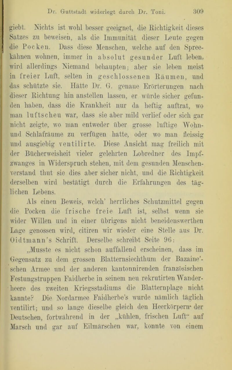 glebt. Nichts ist wohl besser geeignet, die liichtigkeit dieses Satzes zu beweisen, als die Inininnitat dieser Leute gegen die Pocken. Dass diese Mensclien, welche auf den Spree- kiihuen wohnen, immer in absolut gesunder Luft leben, wird allerdings Niemand behaupten; aber sie leben meist in freier Luft, selten in geschlossenen Räumen, und das schützte sie. Hätte Dr. G. genaue Erörterungen nach dieser Richtung hin anstellen lassen, er Avürde sicher gefun- den haben, dass die Krankheit nur da heftig auftrat, avo man luftscheu Avar, dass sie aber mild A'erlief oder sich gar nicht zeigte, avo man entweder über grosse luftige Wohn- und Schlafräunie zu ATrfügen hatte, oder avo man fleissig und ausgiebig ventilirte. Diese Ansicht mag freilich mit der BücherAveisheit vieler gelehrten Lobredner des Impf- zAvanges in Widerspruch stehen, mit dem gesunden Menschen- verstand thut sie dies aber sicher nicht, und die Richtigkeit derselben Avird bestätigt durch die Erfahrungen des täg- lichen Lebens. Als einen BeAveis, welch’ herrliches Schutzmittel gegen die Pocken die frische freie Luft ist, selbst Avenn sie Avider Willen und in einer übrigens nicht beneidensAverthen Lage genossen Avird, citiren Avir Avieder eine Stelle aus Dr. Oidtmann’s Schrift. Derselbe schreibt Seite 96: „Musste es nicht schon auffallend erscheinen, dass im Gegensatz zu dem grossen Blatternsiechthum der Bazaine’- schen Armee und der anderen kantonnirenden französischen Festungstruppen Faidherbe in seinem neu rekrutirten Wander- heere des ZAveiten Kriegsstadiums die Blatternplage nicht kannte? Die Nordarmee Faidherbe’s wurde nämlich täglich ventilirt; und so lange dieselbe gleich den Heerkörperir der Deutschen, fortwtihrend in der „kühlen, frischen Luft“ auf Marsch und gar auf Eilmärschen Avar, konnte von einem