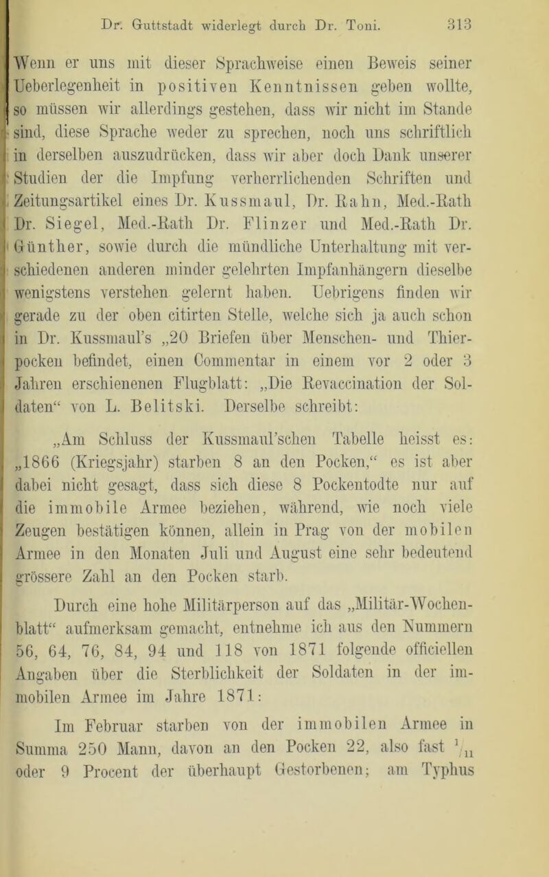 ■VVeiiii er uns mit dieser Sprachweise einen Beweis seiner Ueberleg-enheit in positiven Kenntnissen geben wollte, so müssen wir allerdings gestehen, dass Avir nicht im Stande sind, diese Sprache Aveder zu sprechen, noch uns schriftlich in derselben auszudrücken, dass Avir aber doch Dank unserer Studien der die Impfung verherrlichenden Schriften und Zeitungsartikel eines Dr. Kussmaul, Dr. Bahn, Med.-Bath Dr. Siegel, Med.-Bath Dr. Flinzer und Med.-Bath Dr. Günther, soAvie durcli die mündliche Unterhaltung mit ver- schiedenen anderen minder gelelirten Impfanhängern dieselbe wenigstens verstehen gelernt haben. Uebrigens finden Avir gerade zu der oben citirten Stelle, Avelche sich ja auch schon in Dr. Kussmaurs „20 Briefen über Menschen- und Thier- pocken befindet, einen Commentar in einem vor 2 oder 8 Jahren erschienenen Flugblatt: „Die Bevaccination der Sol- daten“ A'on L. Belitski. Derselbe schreibt; „Am Schluss der Kussmaurschen Tabelle heisst es: „1866 (Kriegsjahr) starben 8 an den Pocken,“ es ist aber dabei nicht gesagt, dass sich diese 8 Pockentodte nur auf die immobile Armee beziehen, während, Avie noch viele Zeugen bestätigen können, allein in Prag von der mobilen Armee in den Monaten Juli und August eine sehr bedeutend grössere Zahl an den Pocken starb. Durch eine hohe Militärperson auf das „Militär-AVochen- blatt“ aufmerksam gemacht, entnehme ich aus den Kümmern 56, 64, 76, 84, 94 und 118 von 1871 folgende officiellen Angaben über die Sterblichkeit der Soldaten in der im- mobilen Armee im Jahre 1871: Im Februar starben von der immobilen Armee in Summa 250 Mann, davon an den Pocken 22, also fast oder 9 Procent der überhaupt Gestorbenen; am Typhus