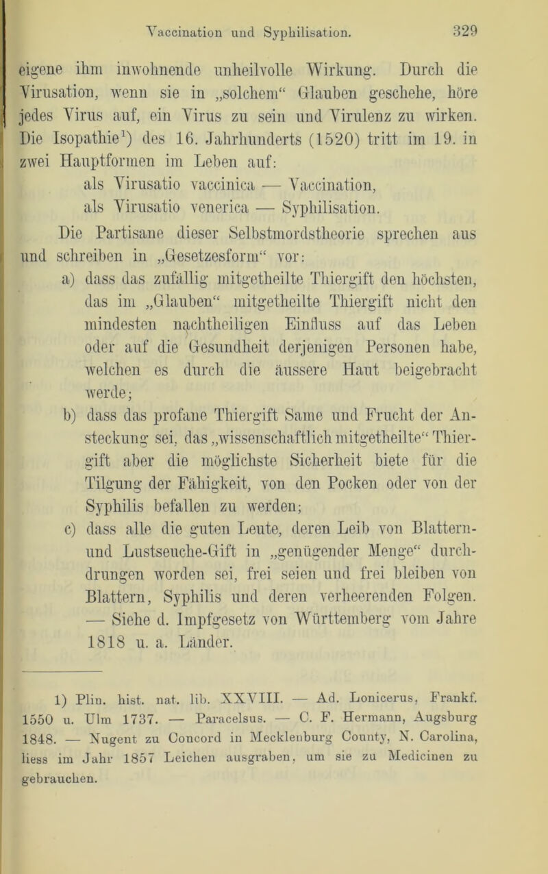 eigene ihm inwoiinende unheilvolle Wirkung. Durch die Yirusation, wenn sie in „solchem“ Grlauben geschehe, höre I jedes Virus auf, ein Virus zu sein und Virulenz zu wirken. Die Isopathie^) des 16. Jahrhunderts (1520) tritt im 19. in zwei Hauptformen im Lehen auf: als Virusatio vaccinica — Vaccination, als Virusatio venerica — Syphilisation. Die Partisane dieser Selbstmordstheorie sprechen aus und schreiben in „Gesetzesform“ vor: a) dass das zufällig mitgetheilte Thiergift den höchsten, das im „Glauben“ mitgetheilte Thiergift nicht den mindesten nachtheiligen Einduss auf das Leben oder auf die Gesundheit derjenigen Personen habe, Avelchen es durch die äussere Haut beigebracht Averde; b) dass das profane Thiergift Same und Frucht der An- steckung sei, das „Avissenschaftlich mitgetheilte“ Thier- gift aber die möglichste Sicherheit biete für die Tilgung der Fähigkeit, von den Pocken oder von der Syphilis befallen zu Averden; c) dass alle die guten Leute, deren Leib von Blattern- und Lustseuche-Gift in „genügender Menge“ durch- drungen Avorden sei, frei seien und frei bleiben von Blattern, Syphilis und deren verheerenden Folgen. — Siehe d. Impfgesetz von Württemberg vom Jahre 1818 u. a. Länder. 1) Plin. bist. nat. lib. XXVIII. — Ad. Lonicerus, Frankf. 1550 u. Ulm 1737. — Paracelsus. — C. F. Hermann, Augsburg 1848. — Xugent zu Concord in Mecklenburg County, X. Carolina, Hess im Jabr 1857 Leicben ausgraben, um sie zu Medicinen zu gebrauchen.